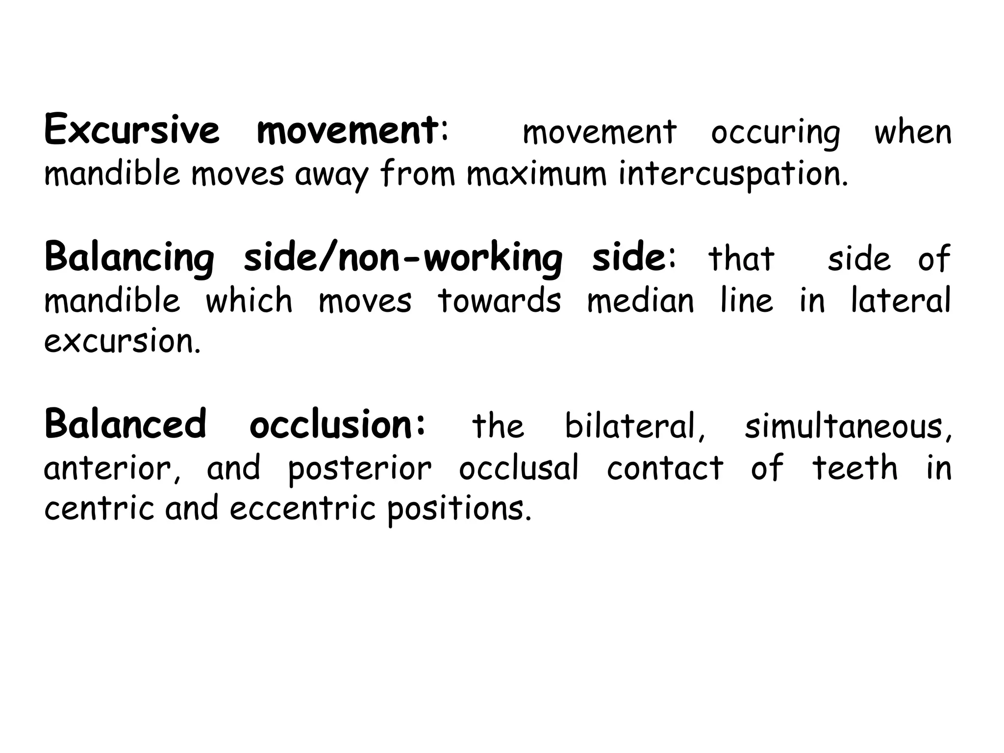 Excursive movement: movement occuring when 
mandible moves away from maximum intercuspation. 
Balancing side/non-working side: that side of 
mandible which moves towards median line in lateral 
excursion. 
Balanced occlusion: the bilateral, simultaneous, 
anterior, and posterior occlusal contact of teeth in 
centric and eccentric positions. 
 