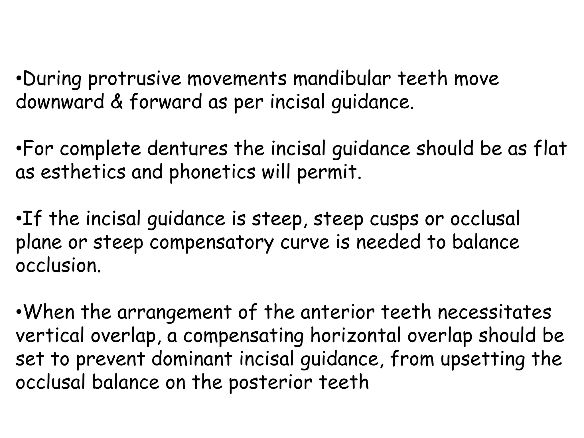•During protrusive movements mandibular teeth move 
downward & forward as per incisal guidance. 
•For complete dentures the incisal guidance should be as flat 
as esthetics and phonetics will permit. 
•If the incisal guidance is steep, steep cusps or occlusal 
plane or steep compensatory curve is needed to balance 
occlusion. 
•When the arrangement of the anterior teeth necessitates 
vertical overlap, a compensating horizontal overlap should be 
set to prevent dominant incisal guidance, from upsetting the 
occlusal balance on the posterior teeth 
 