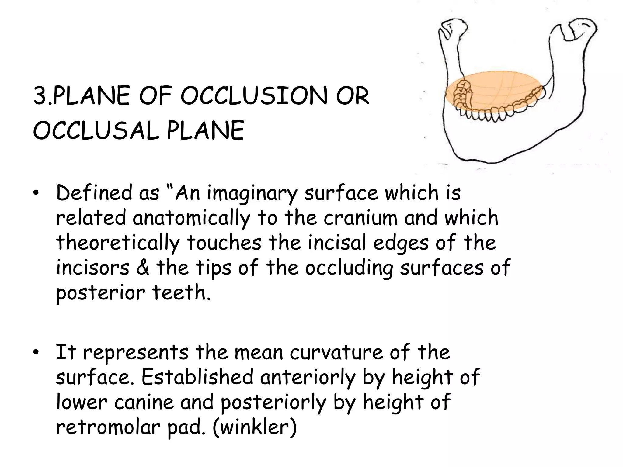 3.PLANE OF OCCLUSION OR 
OCCLUSAL PLANE 
• Defined as “An imaginary surface which is 
related anatomically to the cranium and which 
theoretically touches the incisal edges of the 
incisors & the tips of the occluding surfaces of 
posterior teeth. 
• It represents the mean curvature of the 
surface. Established anteriorly by height of 
lower canine and posteriorly by height of 
retromolar pad. (winkler) 
 
