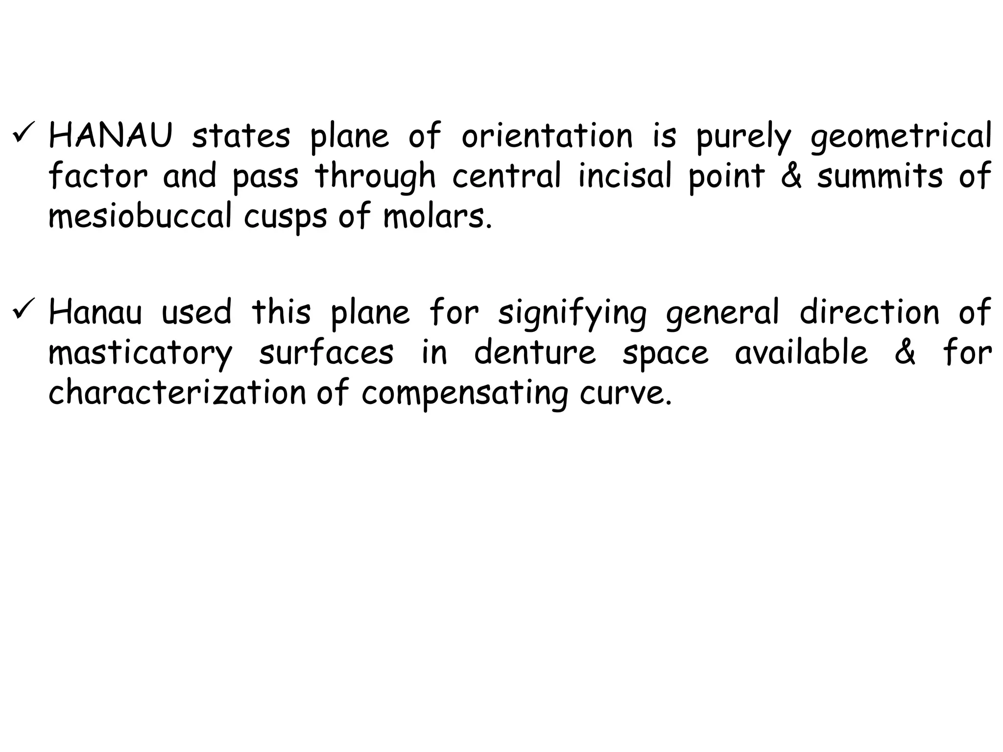  HANAU states plane of orientation is purely geometrical 
factor and pass through central incisal point & summits of 
mesiobuccal cusps of molars. 
 Hanau used this plane for signifying general direction of 
masticatory surfaces in denture space available & for 
characterization of compensating curve. 
 