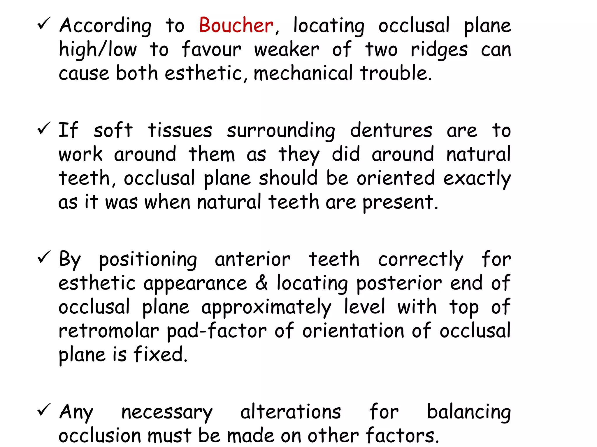  According to Boucher, locating occlusal plane 
high/low to favour weaker of two ridges can 
cause both esthetic, mechanical trouble. 
 If soft tissues surrounding dentures are to 
work around them as they did around natural 
teeth, occlusal plane should be oriented exactly 
as it was when natural teeth are present. 
 By positioning anterior teeth correctly for 
esthetic appearance & locating posterior end of 
occlusal plane approximately level with top of 
retromolar pad-factor of orientation of occlusal 
plane is fixed. 
 Any necessary alterations for balancing 
occlusion must be made on other factors. 
 