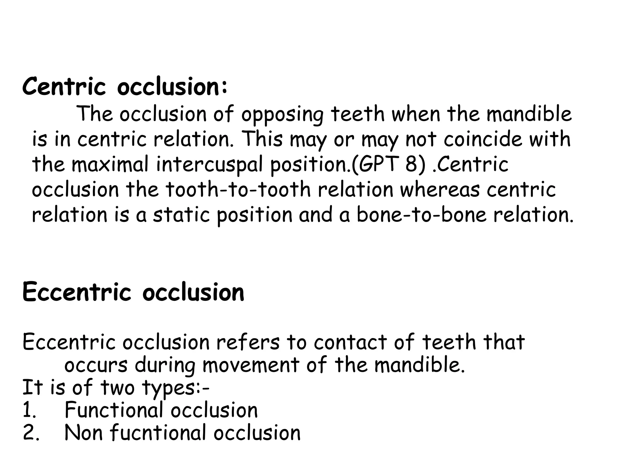 Centric occlusion: 
The occlusion of opposing teeth when the mandible 
is in centric relation. This may or may not coincide with 
the maximal intercuspal position.(GPT 8) .Centric 
occlusion the tooth-to-tooth relation whereas centric 
relation is a static position and a bone-to-bone relation. 
Eccentric occlusion 
Eccentric occlusion refers to contact of teeth that 
occurs during movement of the mandible. 
It is of two types:- 
1. Functional occlusion 
2. Non fucntional occlusion 
 
