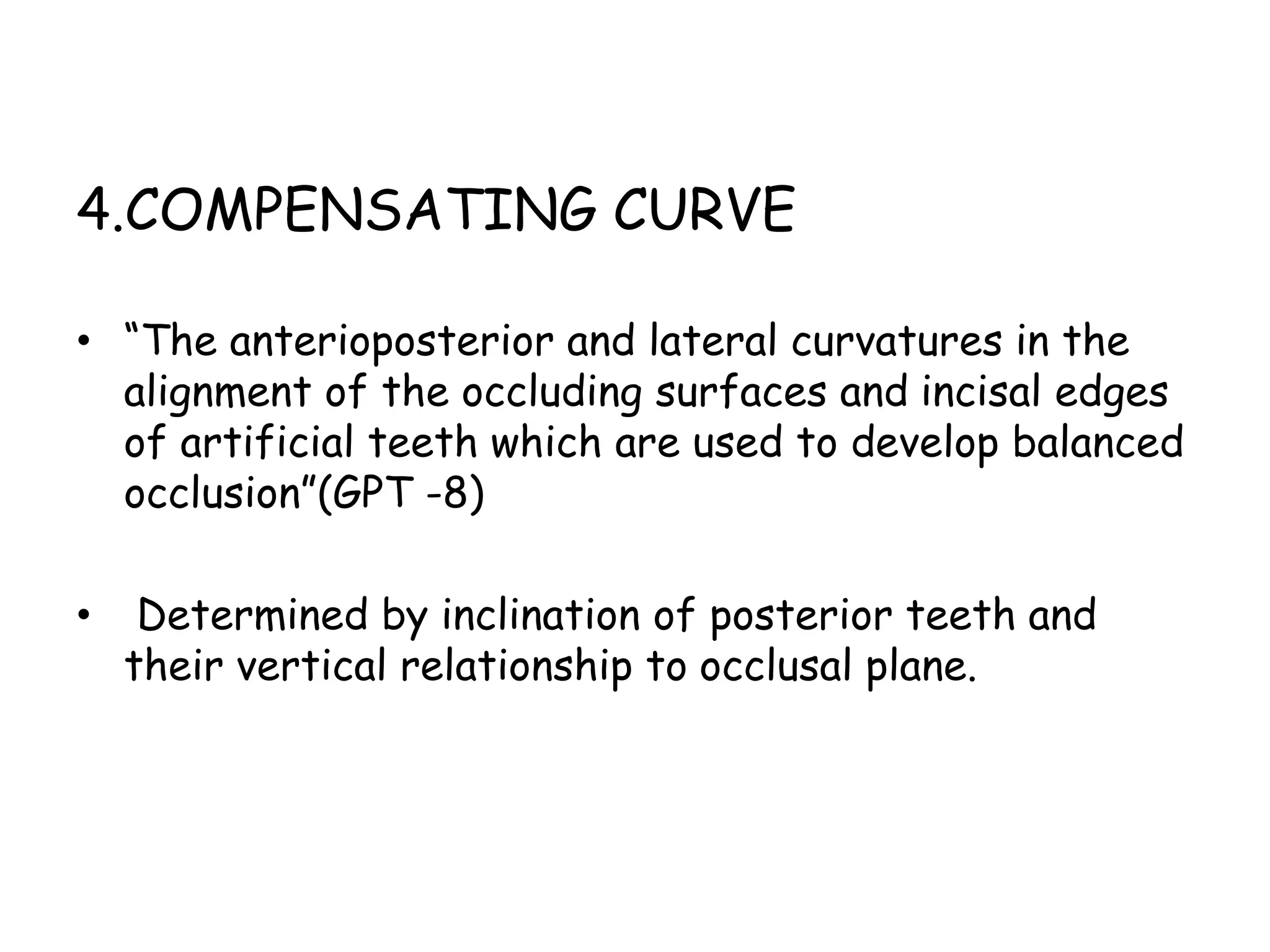 4.COMPENSATING CURVE 
• “The anterioposterior and lateral curvatures in the 
alignment of the occluding surfaces and incisal edges 
of artificial teeth which are used to develop balanced 
occlusion”(GPT -8) 
• Determined by inclination of posterior teeth and 
their vertical relationship to occlusal plane. 
 