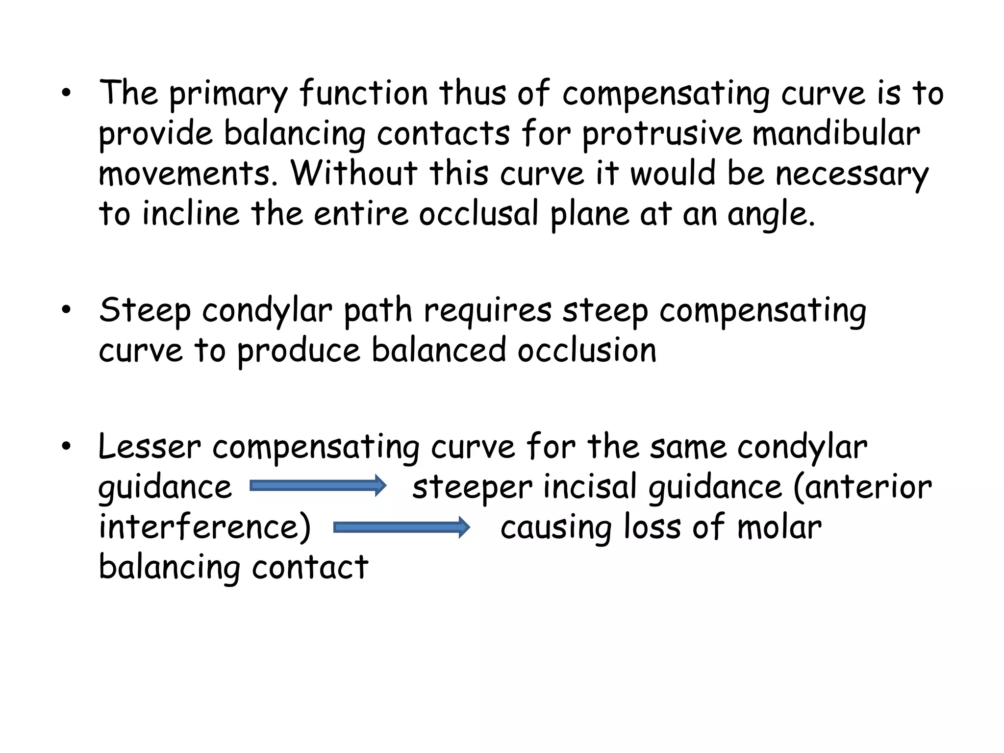 • The primary function thus of compensating curve is to 
provide balancing contacts for protrusive mandibular 
movements. Without this curve it would be necessary 
to incline the entire occlusal plane at an angle. 
• Steep condylar path requires steep compensating 
curve to produce balanced occlusion 
• Lesser compensating curve for the same condylar 
guidance steeper incisal guidance (anterior 
interference) causing loss of molar 
balancing contact 
 