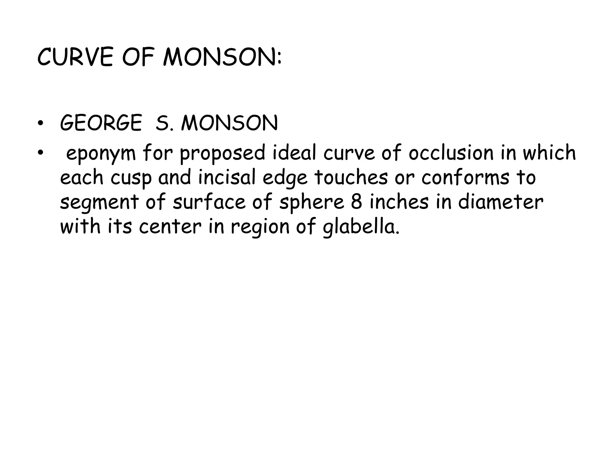 CURVE OF MONSON: 
• GEORGE S. MONSON 
• eponym for proposed ideal curve of occlusion in which 
each cusp and incisal edge touches or conforms to 
segment of surface of sphere 8 inches in diameter 
with its center in region of glabella. 
 