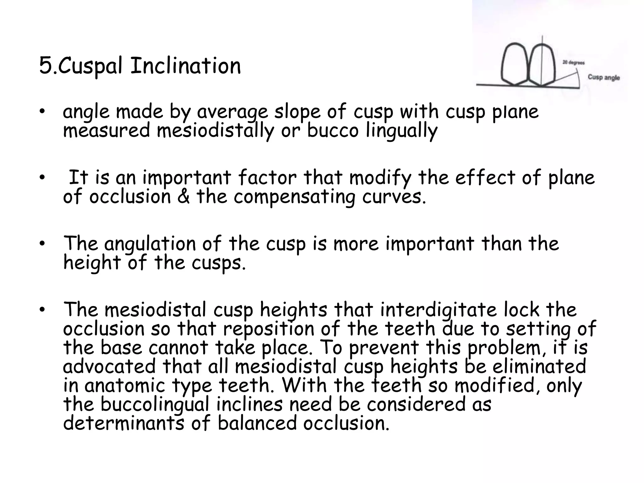 5.Cuspal Inclination 
• angle made by average slope of cusp with cusp plane 
measured mesiodistally or bucco lingually 
• It is an important factor that modify the effect of plane 
of occlusion & the compensating curves. 
• The angulation of the cusp is more important than the 
height of the cusps. 
• The mesiodistal cusp heights that interdigitate lock the 
occlusion so that reposition of the teeth due to setting of 
the base cannot take place. To prevent this problem, it is 
advocated that all mesiodistal cusp heights be eliminated 
in anatomic type teeth. With the teeth so modified, only 
the buccolingual inclines need be considered as 
determinants of balanced occlusion. 
 