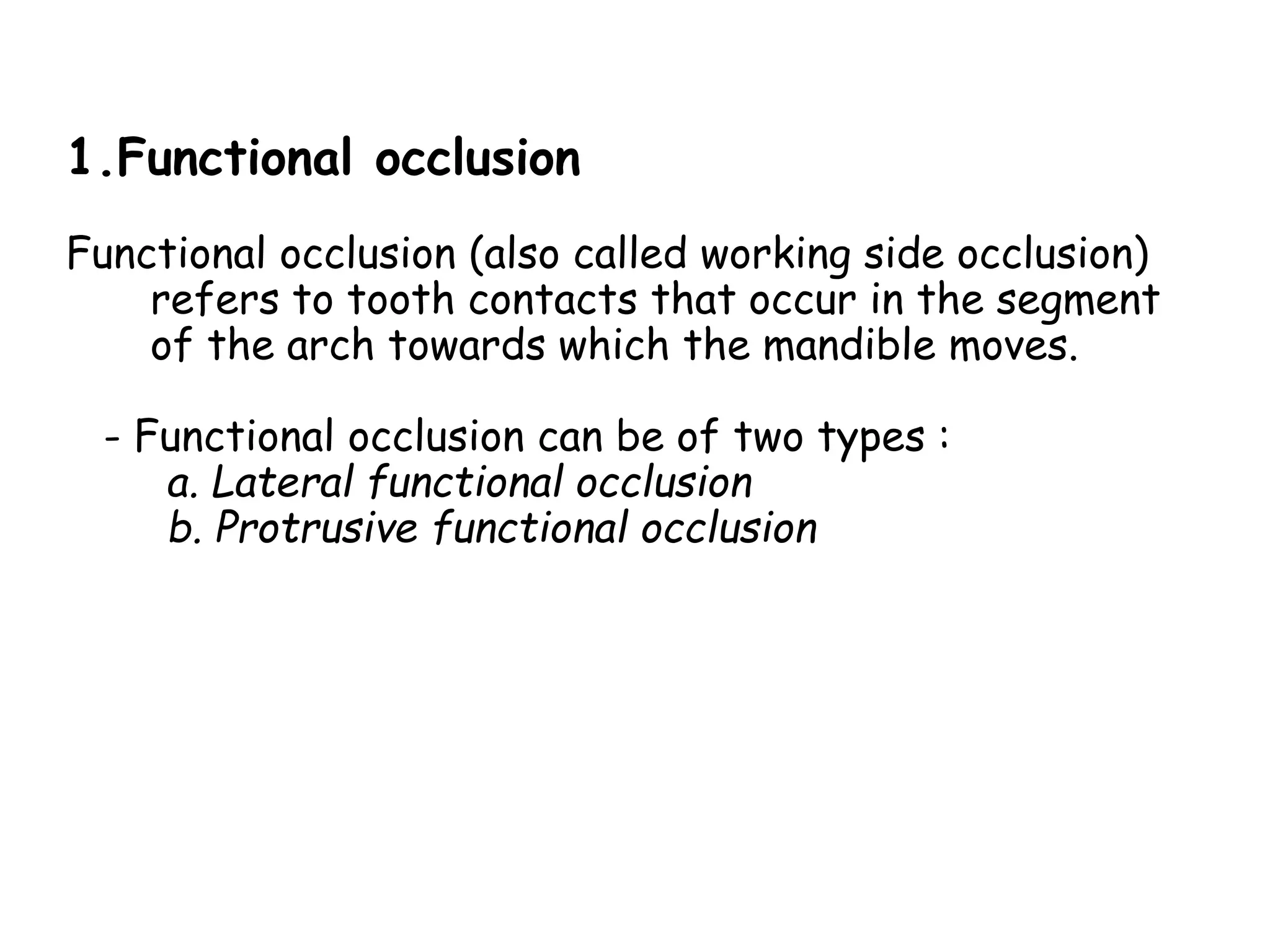 1.Functional occlusion 
Functional occlusion (also called working side occlusion) 
refers to tooth contacts that occur in the segment 
of the arch towards which the mandible moves. 
- Functional occlusion can be of two types : 
a. Lateral functional occlusion 
b. Protrusive functional occlusion 
 