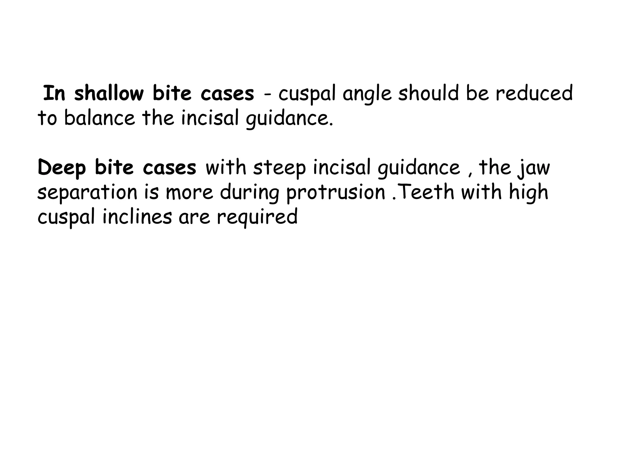 In shallow bite cases - cuspal angle should be reduced 
to balance the incisal guidance. 
Deep bite cases with steep incisal guidance , the jaw 
separation is more during protrusion .Teeth with high 
cuspal inclines are required 
 