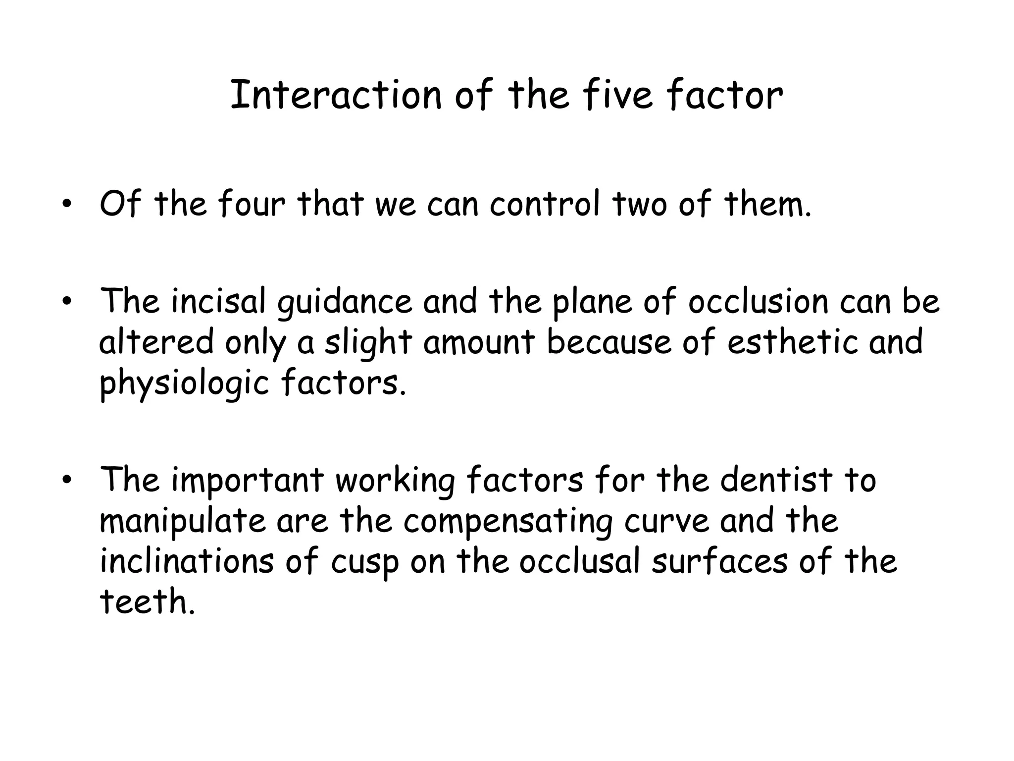Interaction of the five factor 
• Of the four that we can control two of them. 
• The incisal guidance and the plane of occlusion can be 
altered only a slight amount because of esthetic and 
physiologic factors. 
• The important working factors for the dentist to 
manipulate are the compensating curve and the 
inclinations of cusp on the occlusal surfaces of the 
teeth. 
 