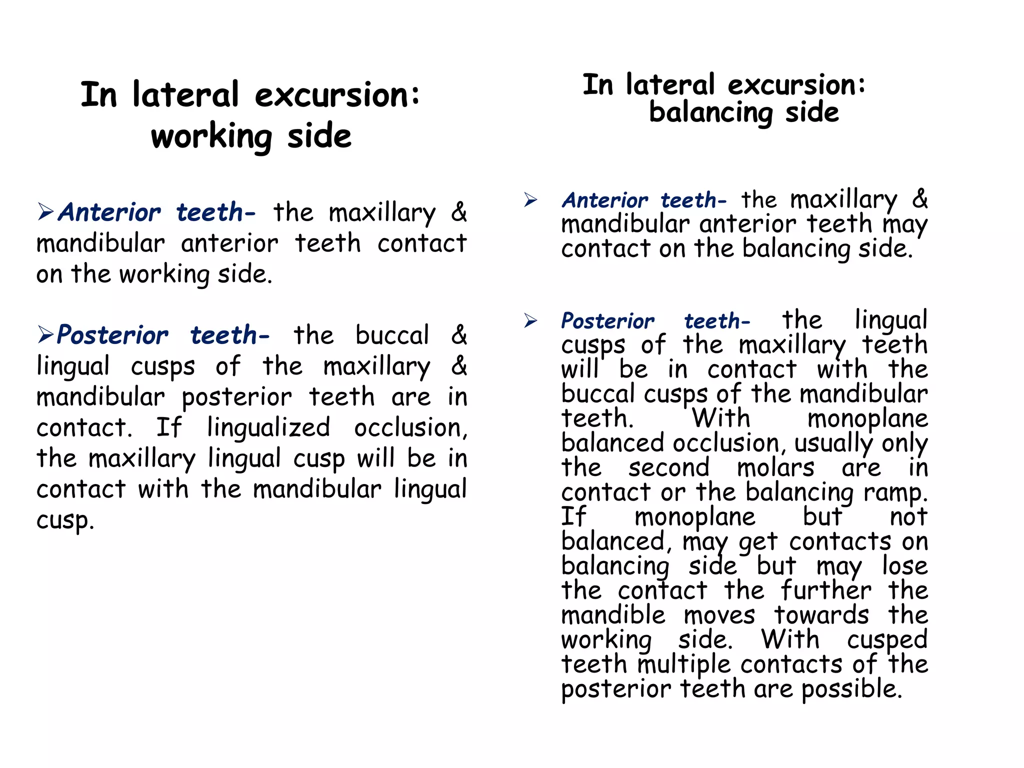 In lateral excursion: 
balancing side 
 Anterior teeth- the maxillary & 
mandibular anterior teeth may 
contact on the balancing side. 
 Posterior teeth- the lingual 
cusps of the maxillary teeth 
will be in contact with the 
buccal cusps of the mandibular 
teeth. With monoplane 
balanced occlusion, usually only 
the second molars are in 
contact or the balancing ramp. 
If monoplane but not 
balanced, may get contacts on 
balancing side but may lose 
the contact the further the 
mandible moves towards the 
working side. With cusped 
teeth multiple contacts of the 
posterior teeth are possible. 
In lateral excursion: 
working side 
Anterior teeth- the maxillary & 
mandibular anterior teeth contact 
on the working side. 
Posterior teeth- the buccal & 
lingual cusps of the maxillary & 
mandibular posterior teeth are in 
contact. If lingualized occlusion, 
the maxillary lingual cusp will be in 
contact with the mandibular lingual 
cusp. 
 