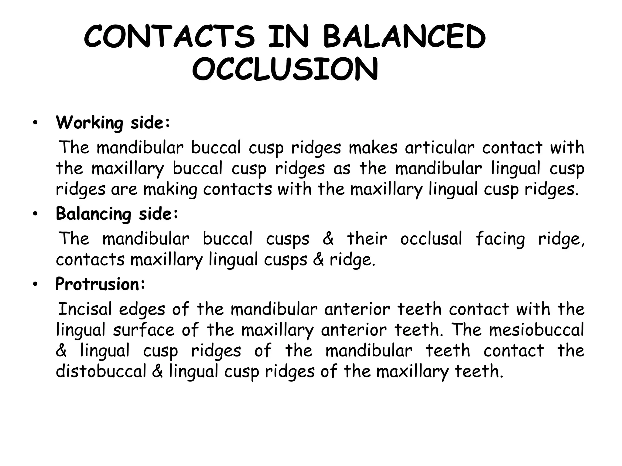 CONTACTS IN BALANCED 
OCCLUSION 
• Working side: 
The mandibular buccal cusp ridges makes articular contact with 
the maxillary buccal cusp ridges as the mandibular lingual cusp 
ridges are making contacts with the maxillary lingual cusp ridges. 
• Balancing side: 
The mandibular buccal cusps & their occlusal facing ridge, 
contacts maxillary lingual cusps & ridge. 
• Protrusion: 
Incisal edges of the mandibular anterior teeth contact with the 
lingual surface of the maxillary anterior teeth. The mesiobuccal 
& lingual cusp ridges of the mandibular teeth contact the 
distobuccal & lingual cusp ridges of the maxillary teeth. 
 