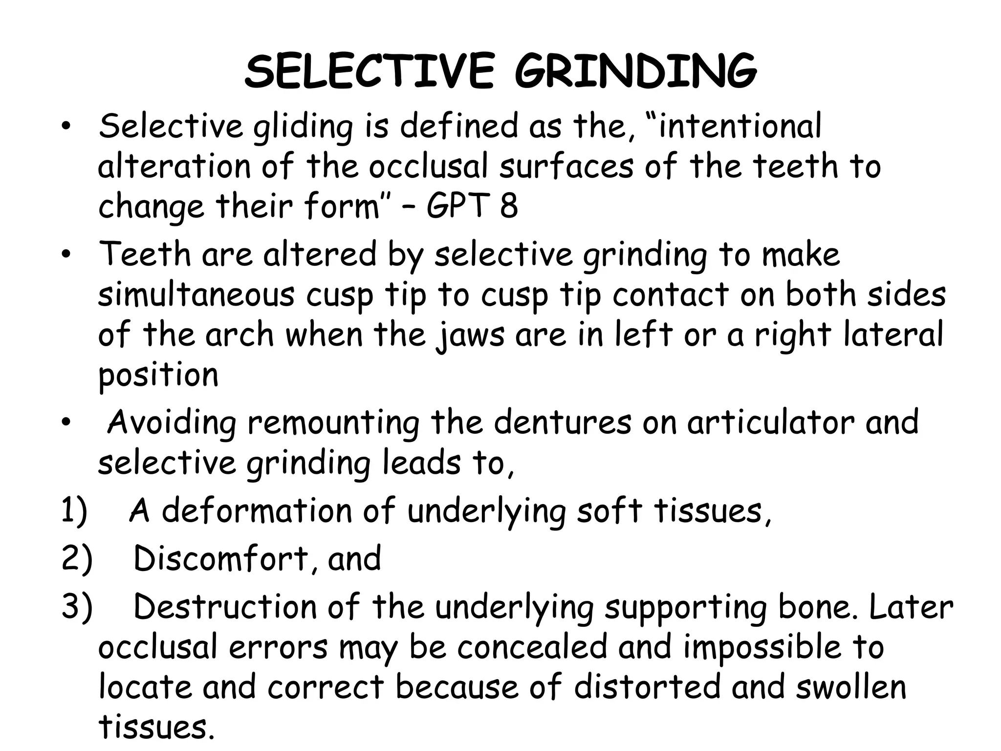 SELECTIVE GRINDING 
• Selective gliding is defined as the, “intentional 
alteration of the occlusal surfaces of the teeth to 
change their form’’ – GPT 8 
• Teeth are altered by selective grinding to make 
simultaneous cusp tip to cusp tip contact on both sides 
of the arch when the jaws are in left or a right lateral 
position 
• Avoiding remounting the dentures on articulator and 
selective grinding leads to, 
1) A deformation of underlying soft tissues, 
2) Discomfort, and 
3) Destruction of the underlying supporting bone. Later 
occlusal errors may be concealed and impossible to 
locate and correct because of distorted and swollen 
tissues. 
 