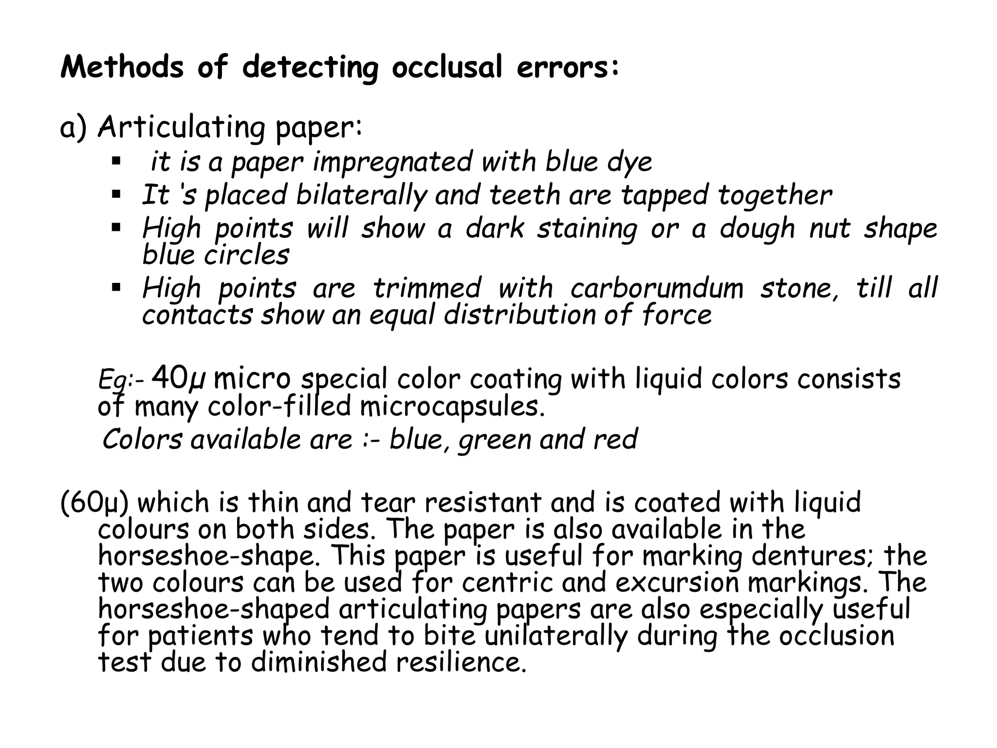 Methods of detecting occlusal errors: 
a) Articulating paper: 
 it is a paper impregnated with blue dye 
 It ‘s placed bilaterally and teeth are tapped together 
 High points will show a dark staining or a dough nut shape 
blue circles 
 High points are trimmed with carborumdum stone, till all 
contacts show an equal distribution of force 
Eg:- 40μ micro special color coating with liquid colors consists 
of many color-filled microcapsules. 
Colors available are :- blue, green and red 
(60μ) which is thin and tear resistant and is coated with liquid 
colours on both sides. The paper is also available in the 
horseshoe-shape. This paper is useful for marking dentures; the 
two colours can be used for centric and excursion markings. The 
horseshoe-shaped articulating papers are also especially useful 
for patients who tend to bite unilaterally during the occlusion 
test due to diminished resilience. 
 