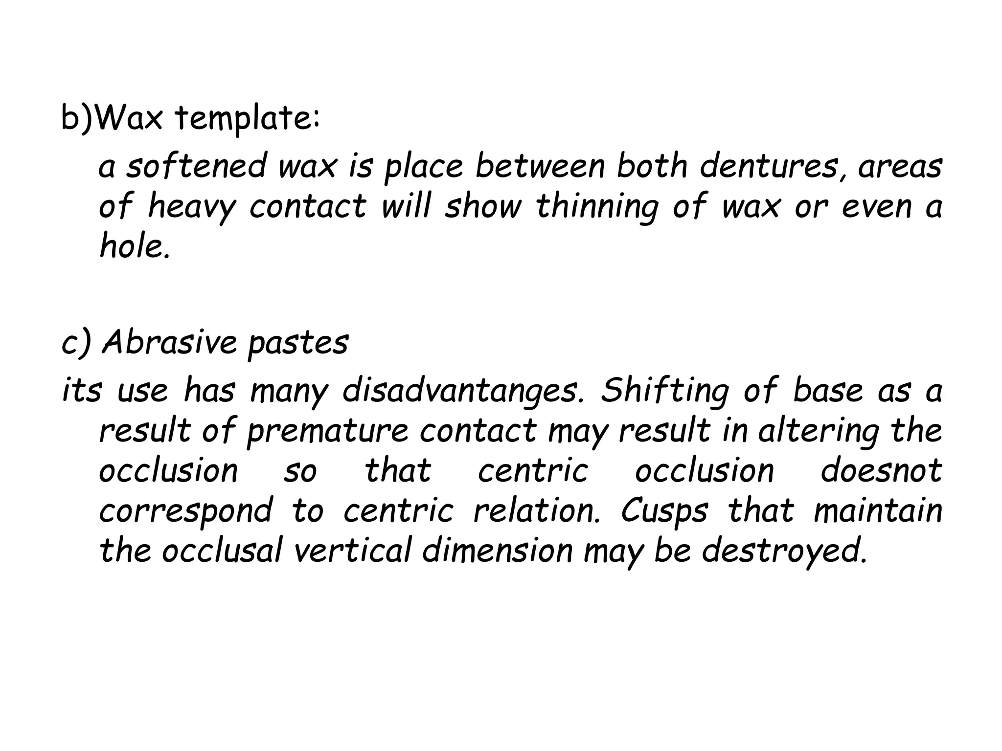 b)Wax template: 
a softened wax is place between both dentures, areas 
of heavy contact will show thinning of wax or even a 
hole. 
c) Abrasive pastes 
its use has many disadvantanges. Shifting of base as a 
result of premature contact may result in altering the 
occlusion so that centric occlusion doesnot 
correspond to centric relation. Cusps that maintain 
the occlusal vertical dimension may be destroyed. 
 