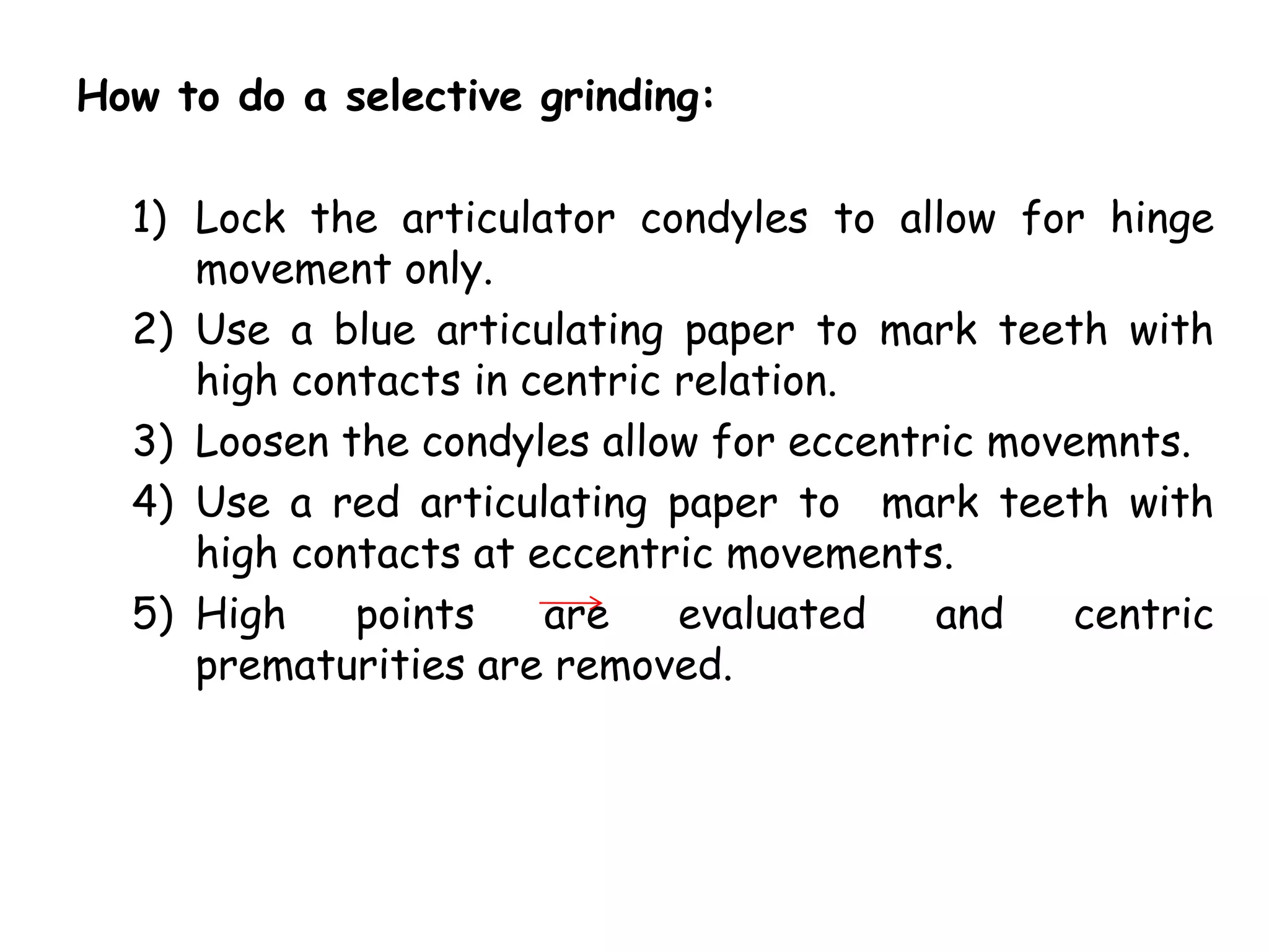 How to do a selective grinding: 
1) Lock the articulator condyles to allow for hinge 
movement only. 
2) Use a blue articulating paper to mark teeth with 
high contacts in centric relation. 
3) Loosen the condyles allow for eccentric movemnts. 
4) Use a red articulating paper to mark teeth with 
high contacts at eccentric movements. 
5) High points are evaluated and centric 
prematurities are removed. 
 