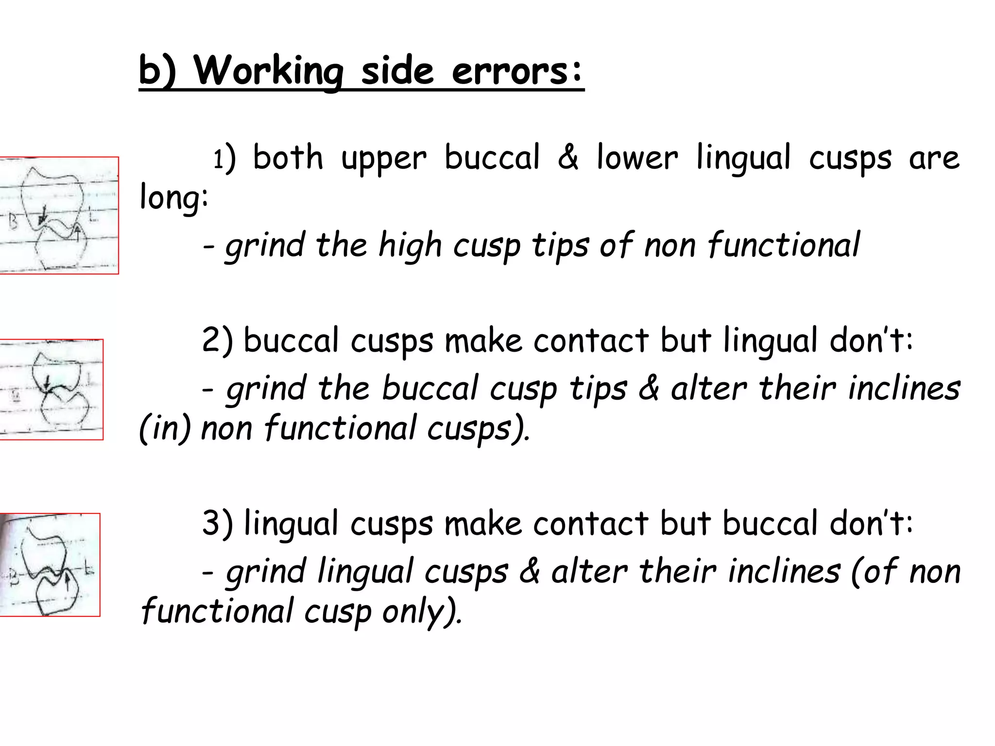b) Working side errors: 
1) both upper buccal & lower lingual cusps are 
long: 
- grind the high cusp tips of non functional 
2) buccal cusps make contact but lingual don’t: 
- grind the buccal cusp tips & alter their inclines 
(in) non functional cusps). 
3) lingual cusps make contact but buccal don’t: 
- grind lingual cusps & alter their inclines (of non 
functional cusp only). 
 