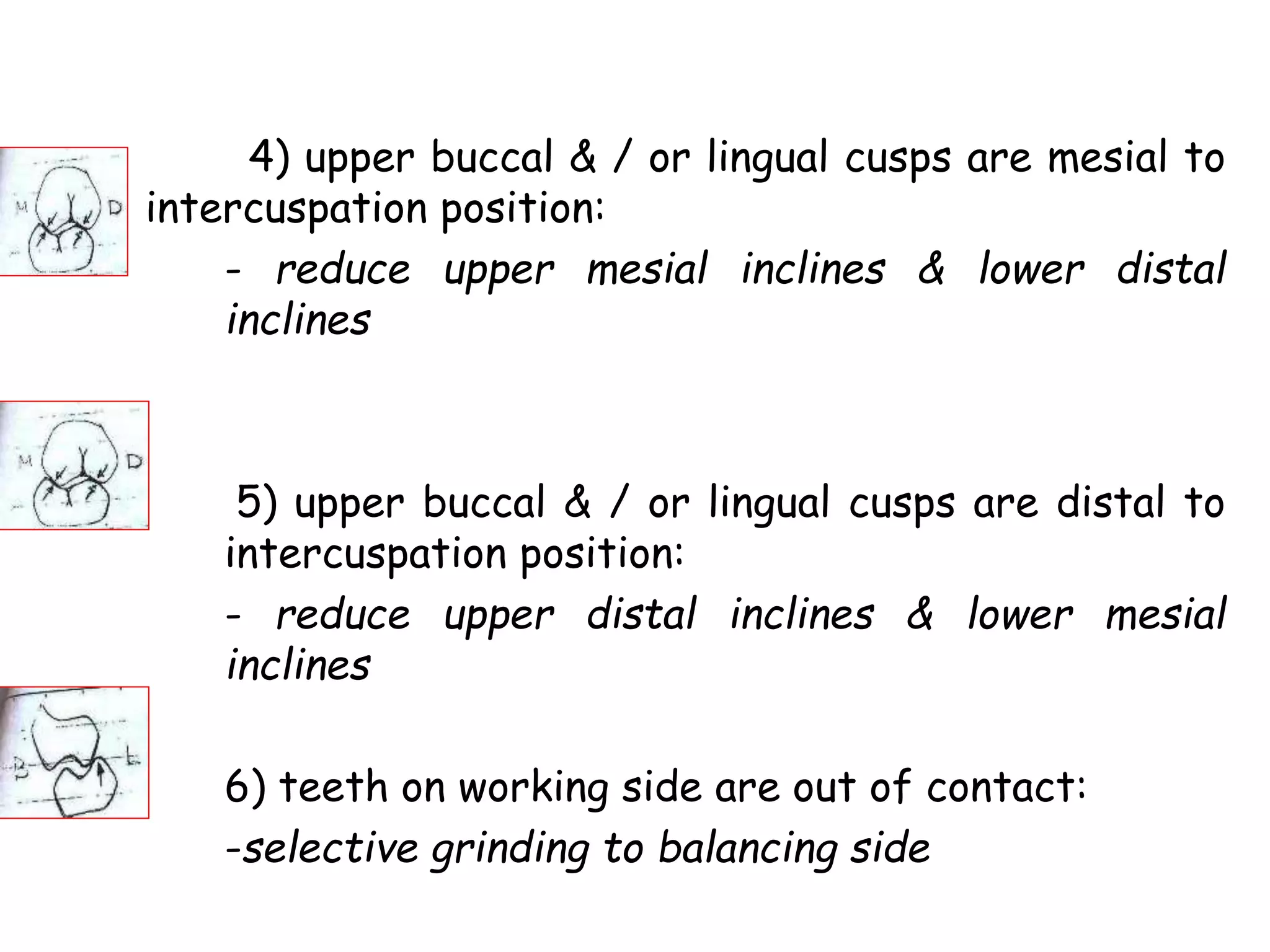 4) upper buccal & / or lingual cusps are mesial to 
intercuspation position: 
- reduce upper mesial inclines & lower distal 
inclines 
5) upper buccal & / or lingual cusps are distal to 
intercuspation position: 
- reduce upper distal inclines & lower mesial 
inclines 
6) teeth on working side are out of contact: 
-selective grinding to balancing side 
 