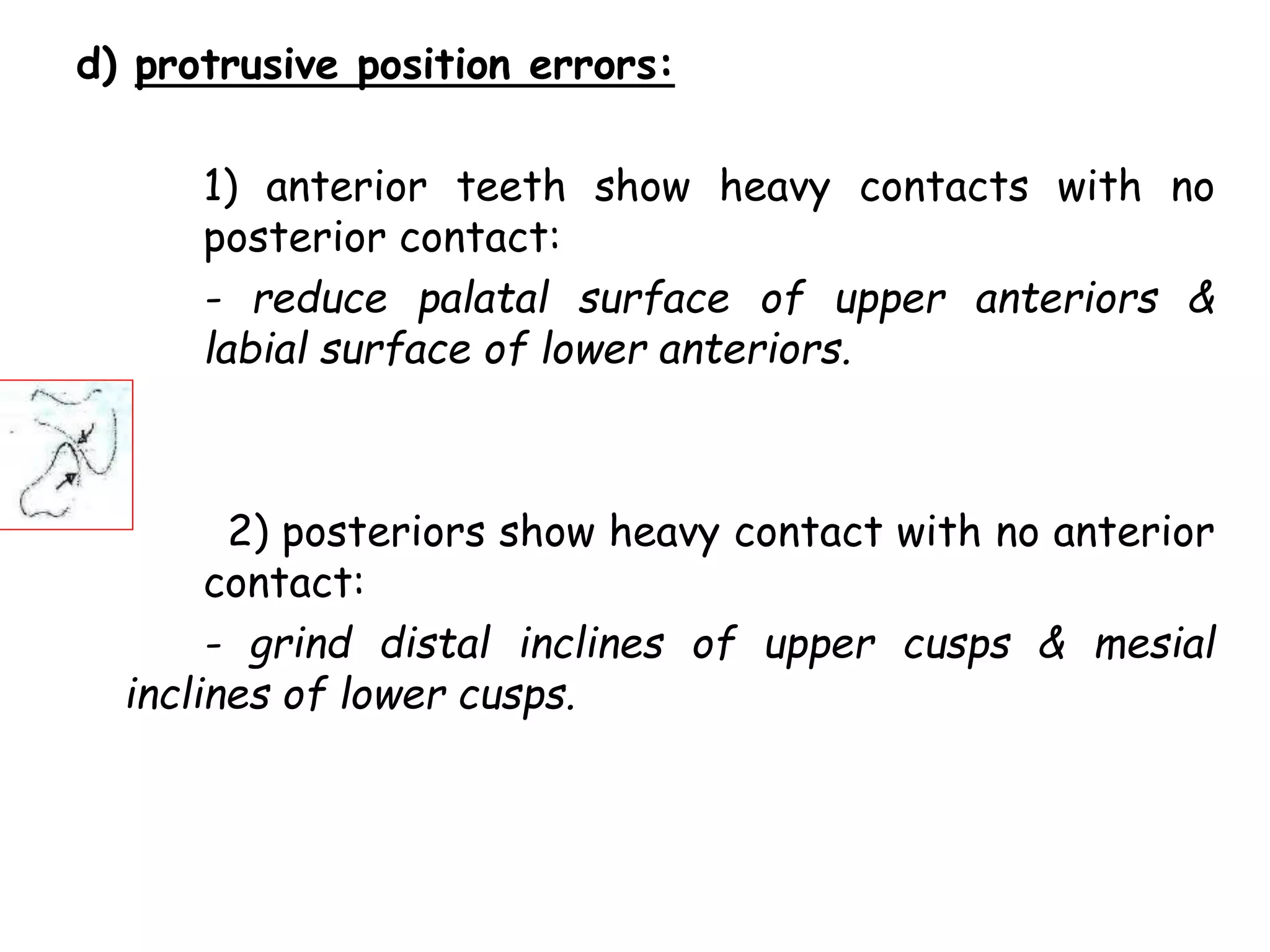 d) protrusive position errors: 
1) anterior teeth show heavy contacts with no 
posterior contact: 
- reduce palatal surface of upper anteriors & 
labial surface of lower anteriors. 
2) posteriors show heavy contact with no anterior 
contact: 
- grind distal inclines of upper cusps & mesial 
inclines of lower cusps. 
 