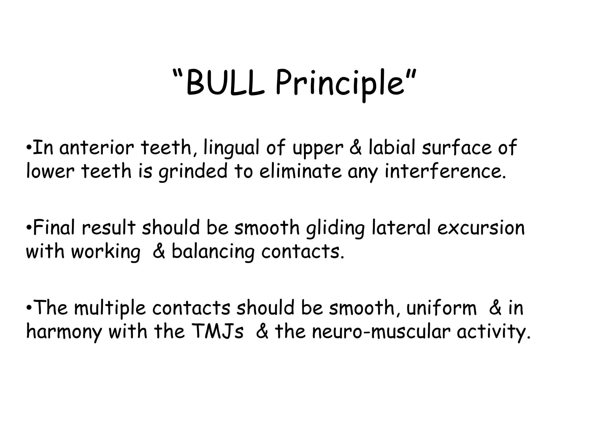 “BULL Principle” 
•In anterior teeth, lingual of upper & labial surface of 
lower teeth is grinded to eliminate any interference. 
•Final result should be smooth gliding lateral excursion 
with working & balancing contacts. 
•The multiple contacts should be smooth, uniform & in 
harmony with the TMJs & the neuro-muscular activity. 
 