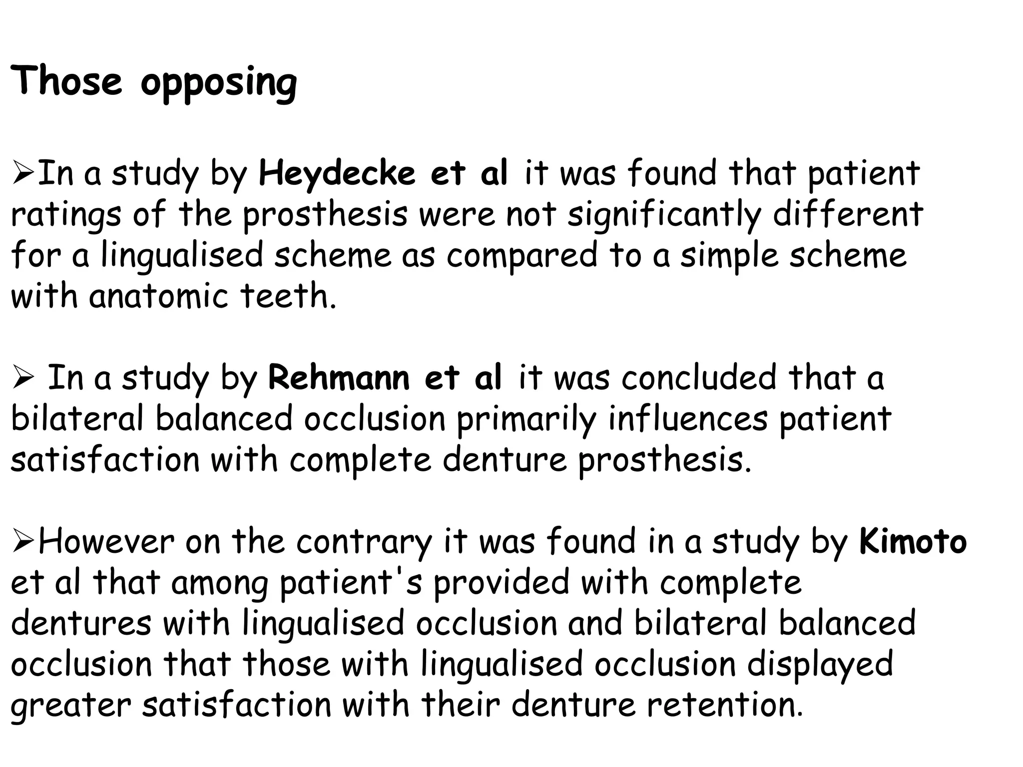 Those opposing 
In a study by Heydecke et al it was found that patient 
ratings of the prosthesis were not significantly different 
for a lingualised scheme as compared to a simple scheme 
with anatomic teeth. 
 In a study by Rehmann et al it was concluded that a 
bilateral balanced occlusion primarily influences patient 
satisfaction with complete denture prosthesis. 
However on the contrary it was found in a study by Kimoto 
et al that among patient's provided with complete 
dentures with lingualised occlusion and bilateral balanced 
occlusion that those with lingualised occlusion displayed 
greater satisfaction with their denture retention. 
 