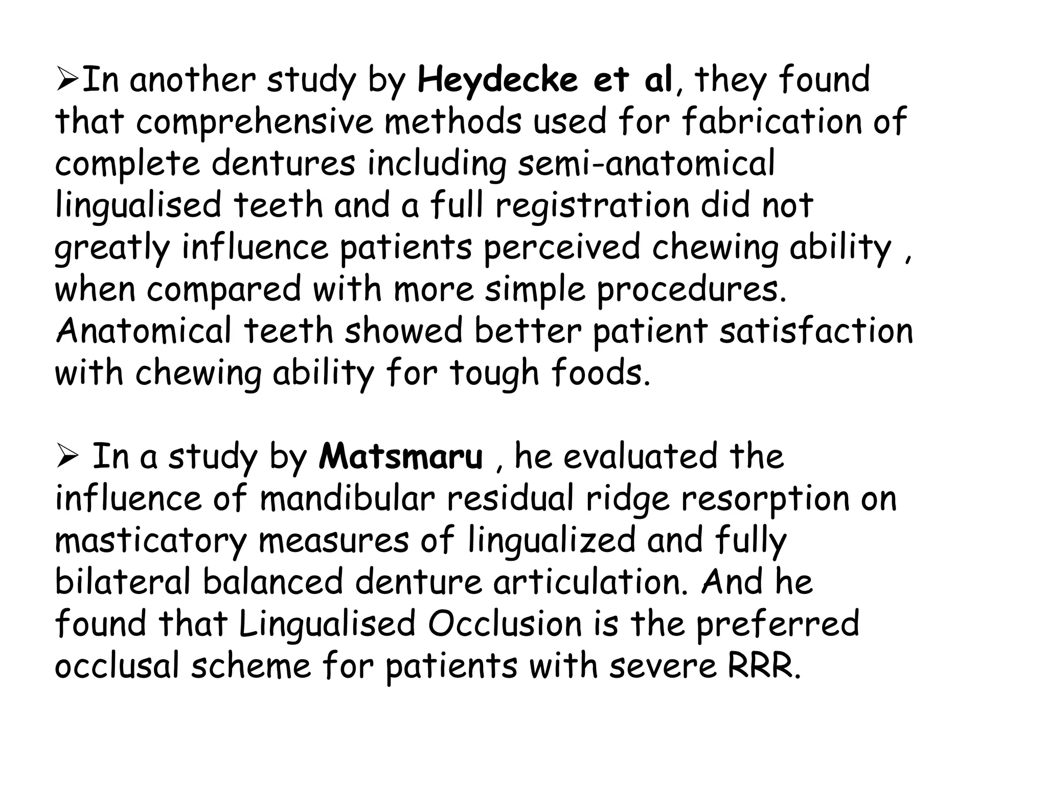 In another study by Heydecke et al, they found 
that comprehensive methods used for fabrication of 
complete dentures including semi-anatomical 
lingualised teeth and a full registration did not 
greatly influence patients perceived chewing ability , 
when compared with more simple procedures. 
Anatomical teeth showed better patient satisfaction 
with chewing ability for tough foods. 
 In a study by Matsmaru , he evaluated the 
influence of mandibular residual ridge resorption on 
masticatory measures of lingualized and fully 
bilateral balanced denture articulation. And he 
found that Lingualised Occlusion is the preferred 
occlusal scheme for patients with severe RRR. 
 