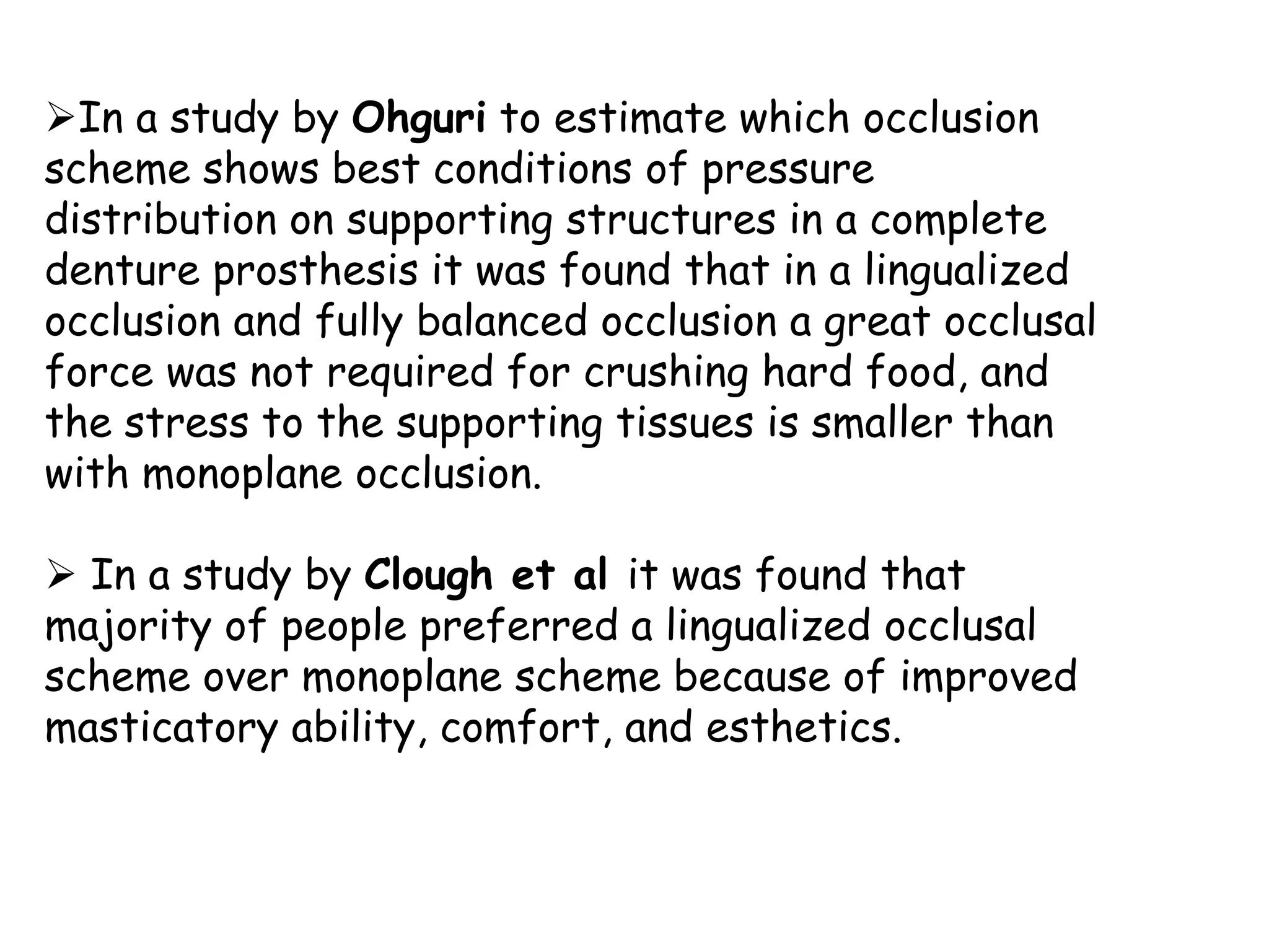In a study by Ohguri to estimate which occlusion 
scheme shows best conditions of pressure 
distribution on supporting structures in a complete 
denture prosthesis it was found that in a lingualized 
occlusion and fully balanced occlusion a great occlusal 
force was not required for crushing hard food, and 
the stress to the supporting tissues is smaller than 
with monoplane occlusion. 
 In a study by Clough et al it was found that 
majority of people preferred a lingualized occlusal 
scheme over monoplane scheme because of improved 
masticatory ability, comfort, and esthetics. 
 