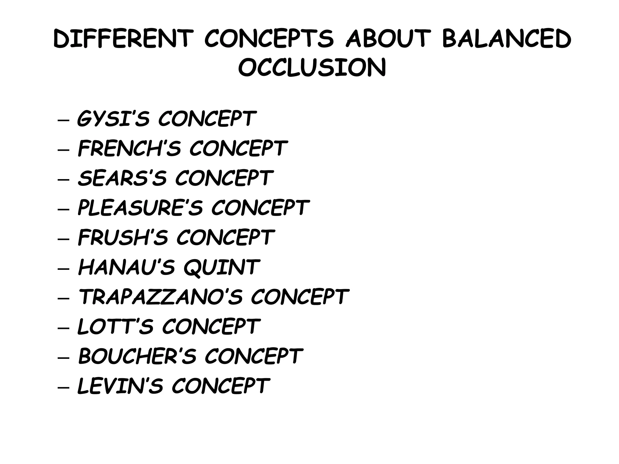 DIFFERENT CONCEPTS ABOUT BALANCED 
OCCLUSION 
– GYSI’S CONCEPT 
– FRENCH’S CONCEPT 
– SEARS’S CONCEPT 
– PLEASURE’S CONCEPT 
– FRUSH’S CONCEPT 
– HANAU’S QUINT 
– TRAPAZZANO’S CONCEPT 
– LOTT’S CONCEPT 
– BOUCHER’S CONCEPT 
– LEVIN’S CONCEPT 
 