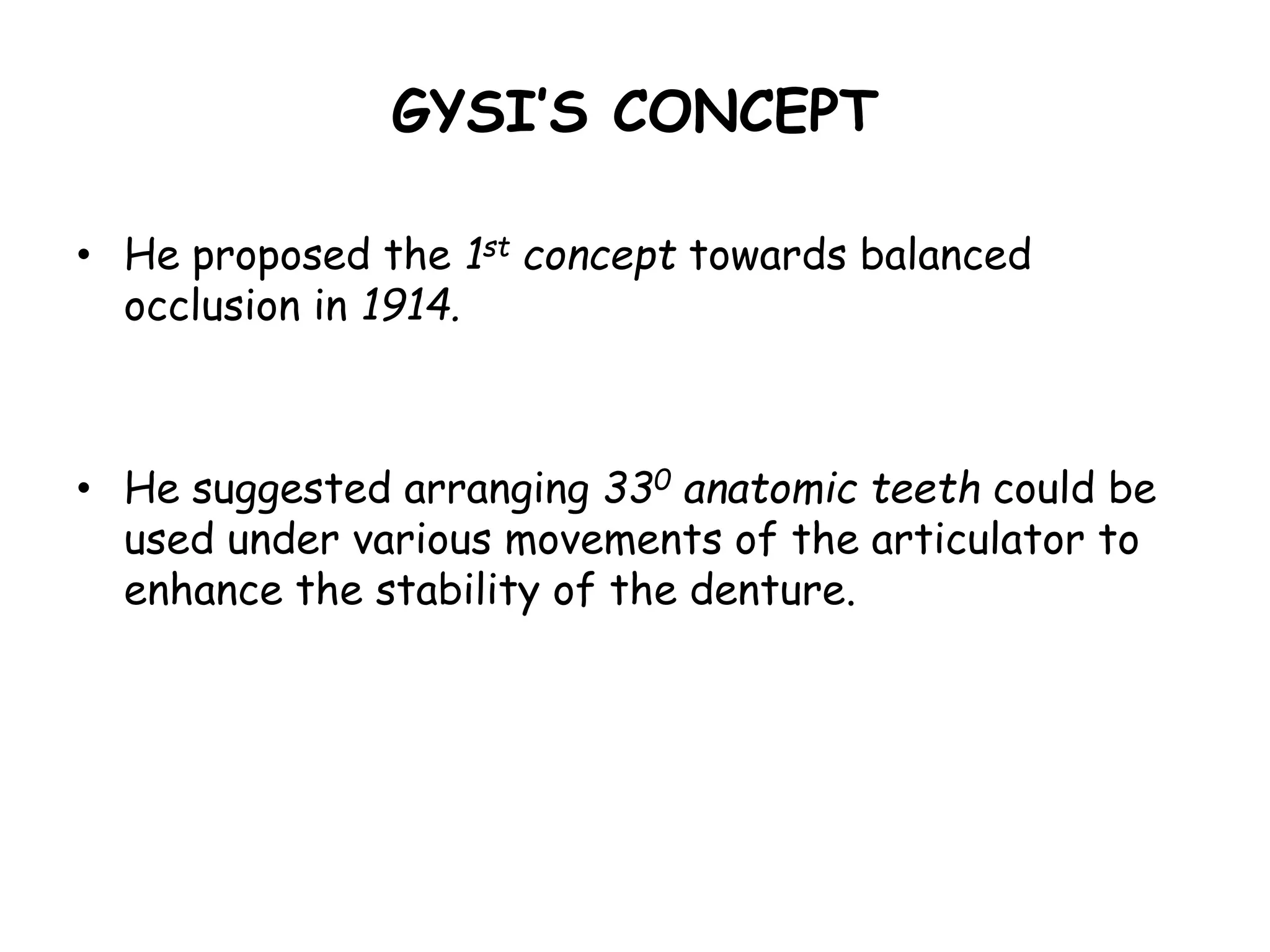GYSI’S CONCEPT 
• He proposed the 1st concept towards balanced 
occlusion in 1914. 
• He suggested arranging 330 anatomic teeth could be 
used under various movements of the articulator to 
enhance the stability of the denture. 
 