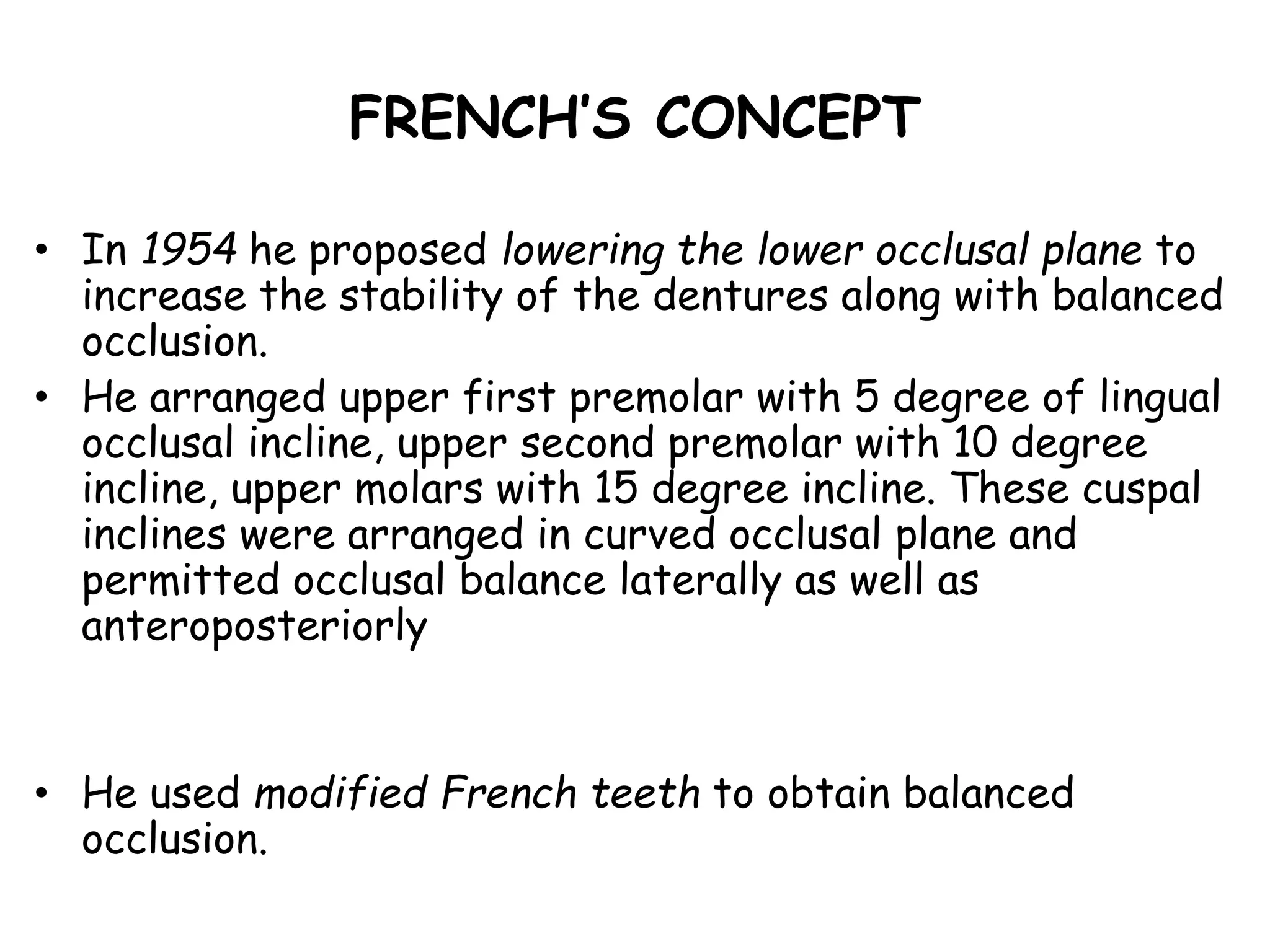 FRENCH’S CONCEPT 
• In 1954 he proposed lowering the lower occlusal plane to 
increase the stability of the dentures along with balanced 
occlusion. 
• He arranged upper first premolar with 5 degree of lingual 
occlusal incline, upper second premolar with 10 degree 
incline, upper molars with 15 degree incline. These cuspal 
inclines were arranged in curved occlusal plane and 
permitted occlusal balance laterally as well as 
anteroposteriorly 
• He used modified French teeth to obtain balanced 
occlusion. 
 