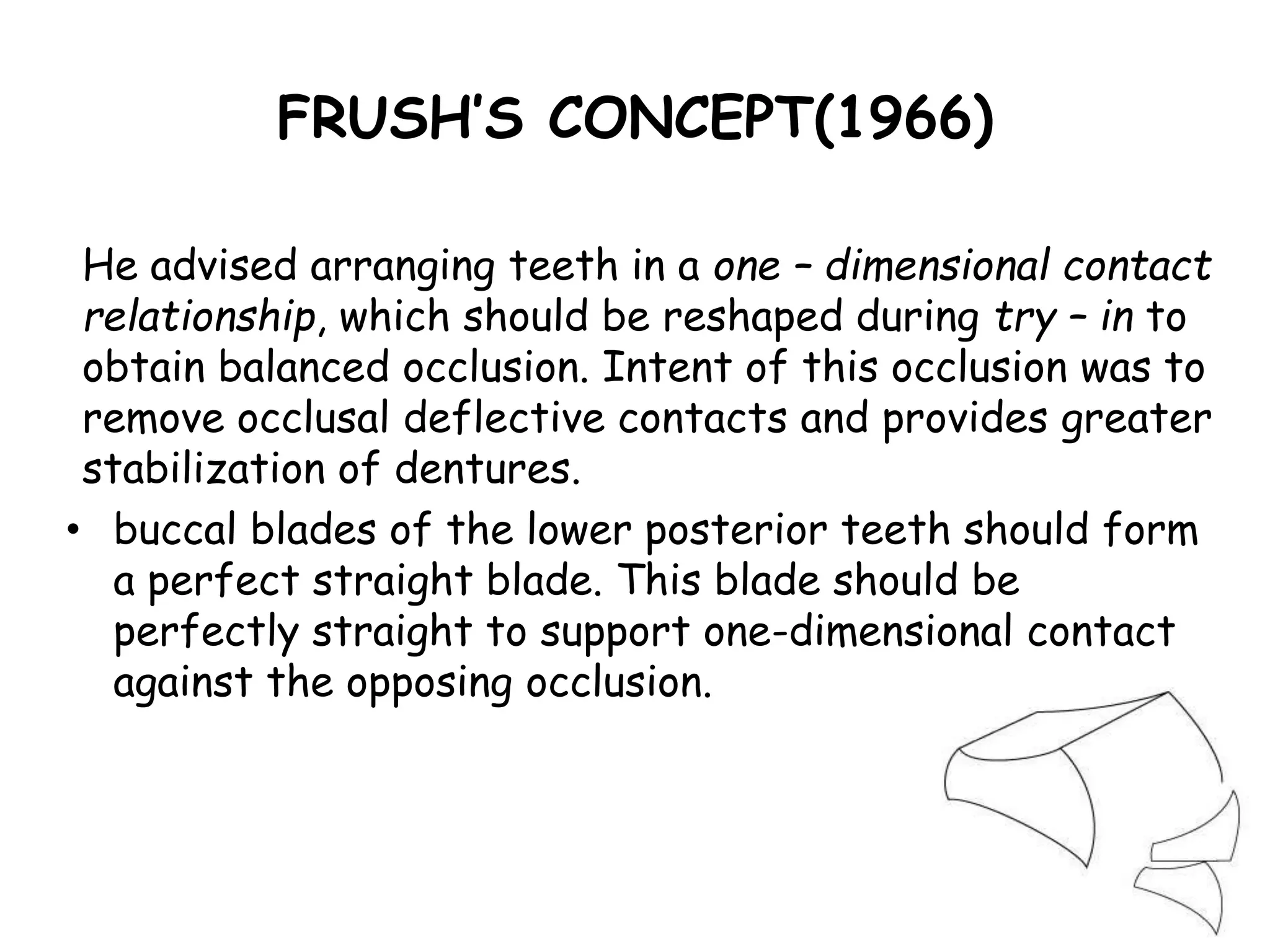 FRUSH’S CONCEPT(1966) 
He advised arranging teeth in a one – dimensional contact 
relationship, which should be reshaped during try – in to 
obtain balanced occlusion. Intent of this occlusion was to 
remove occlusal deflective contacts and provides greater 
stabilization of dentures. 
• buccal blades of the lower posterior teeth should form 
a perfect straight blade. This blade should be 
perfectly straight to support one-dimensional contact 
against the opposing occlusion. 
 