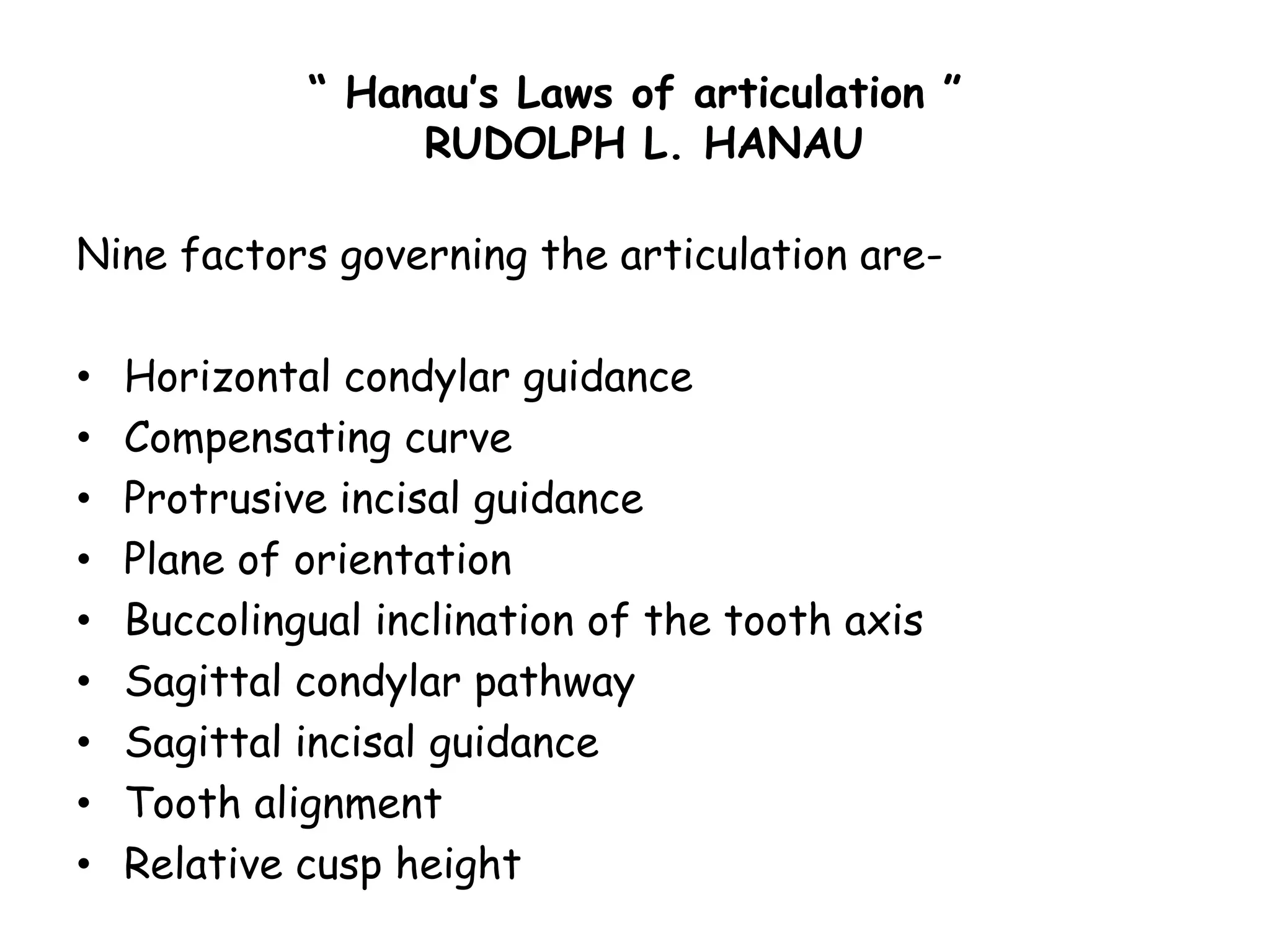 “ Hanau’s Laws of articulation ” 
RUDOLPH L. HANAU 
Nine factors governing the articulation are- 
• Horizontal condylar guidance 
• Compensating curve 
• Protrusive incisal guidance 
• Plane of orientation 
• Buccolingual inclination of the tooth axis 
• Sagittal condylar pathway 
• Sagittal incisal guidance 
• Tooth alignment 
• Relative cusp height 
 