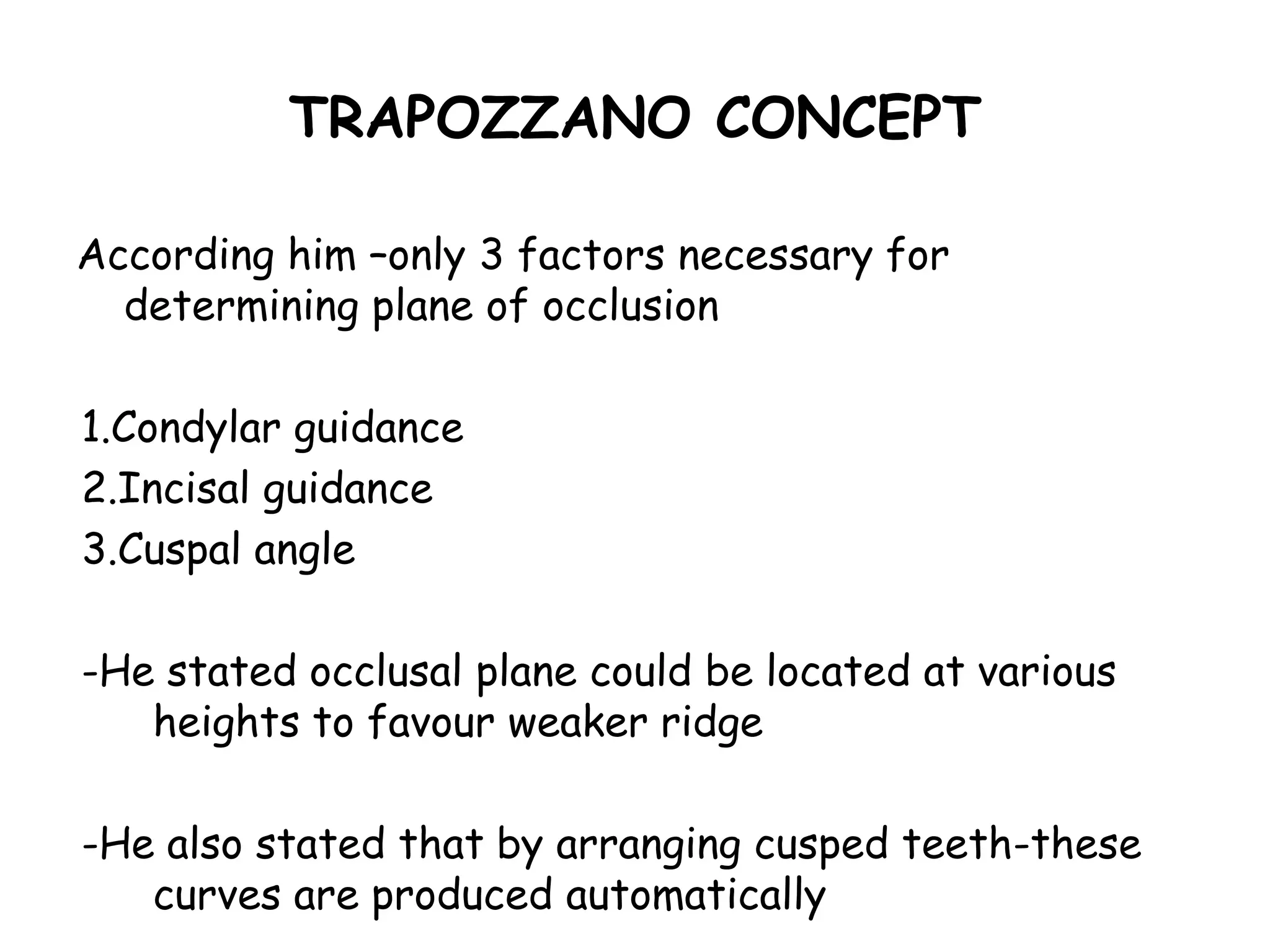 TRAPOZZANO CONCEPT 
According him –only 3 factors necessary for 
determining plane of occlusion 
1.Condylar guidance 
2.Incisal guidance 
3.Cuspal angle 
-He stated occlusal plane could be located at various 
heights to favour weaker ridge 
-He also stated that by arranging cusped teeth-these 
curves are produced automatically 
 