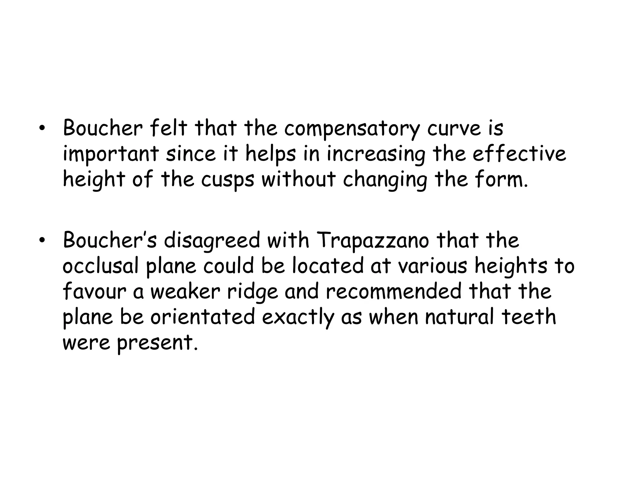 • Boucher felt that the compensatory curve is 
important since it helps in increasing the effective 
height of the cusps without changing the form. 
• Boucher’s disagreed with Trapazzano that the 
occlusal plane could be located at various heights to 
favour a weaker ridge and recommended that the 
plane be orientated exactly as when natural teeth 
were present. 
 