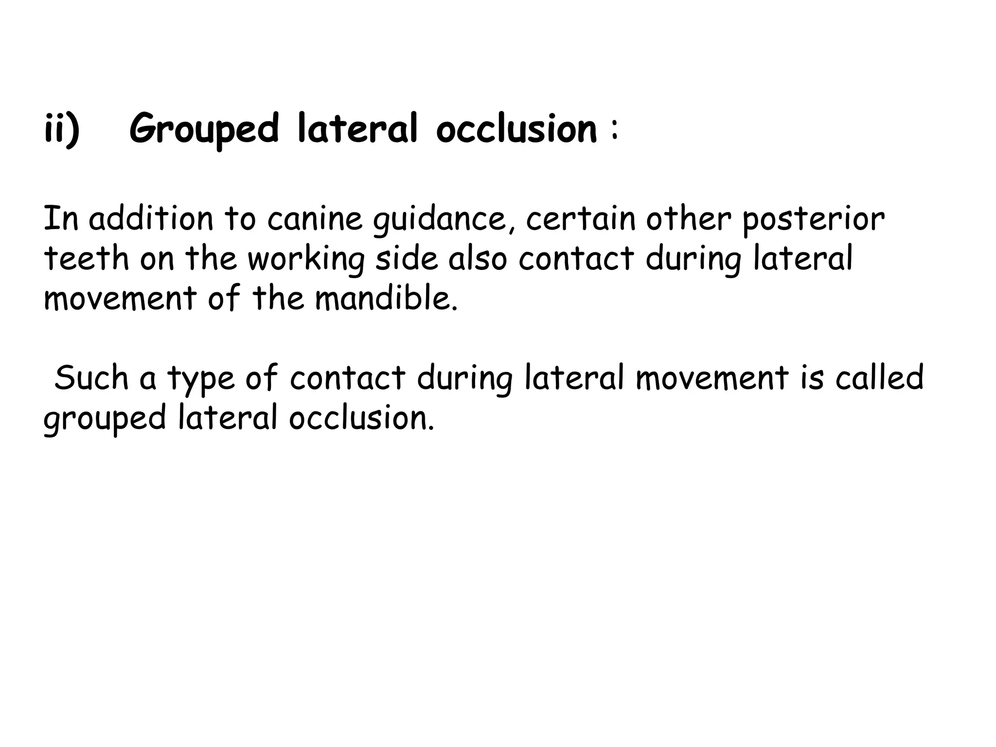 ii) Grouped lateral occlusion : 
In addition to canine guidance, certain other posterior 
teeth on the working side also contact during lateral 
movement of the mandible. 
Such a type of contact during lateral movement is called 
grouped lateral occlusion. 
 