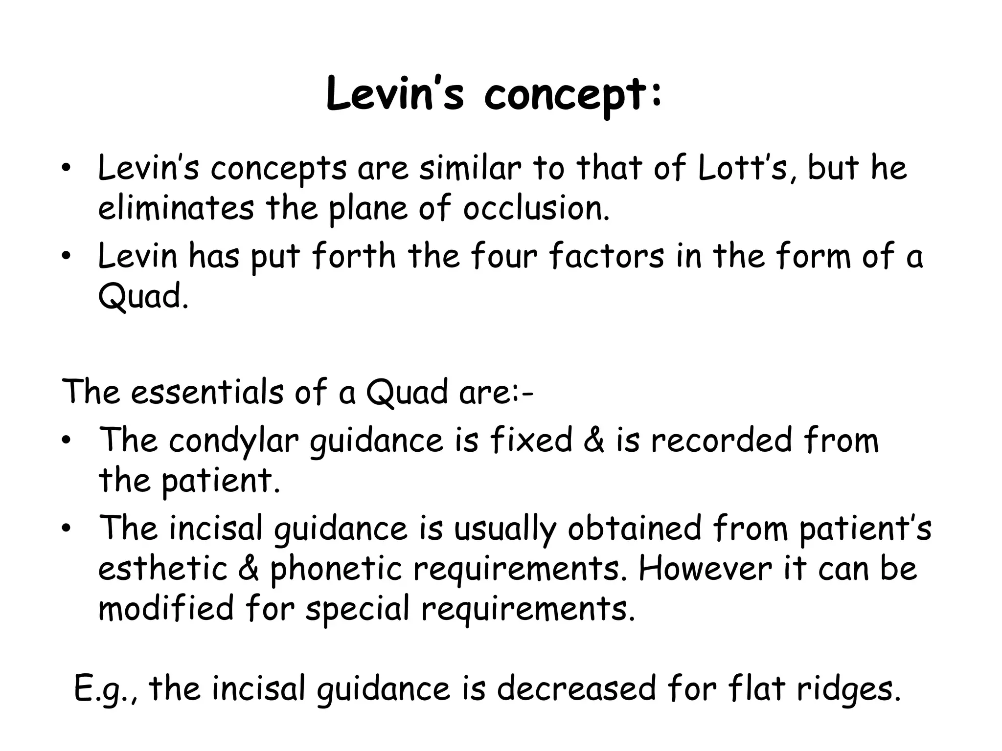 Levin’s concept: 
• Levin’s concepts are similar to that of Lott’s, but he 
eliminates the plane of occlusion. 
• Levin has put forth the four factors in the form of a 
Quad. 
The essentials of a Quad are:- 
• The condylar guidance is fixed & is recorded from 
the patient. 
• The incisal guidance is usually obtained from patient’s 
esthetic & phonetic requirements. However it can be 
modified for special requirements. 
E.g., the incisal guidance is decreased for flat ridges. 
 