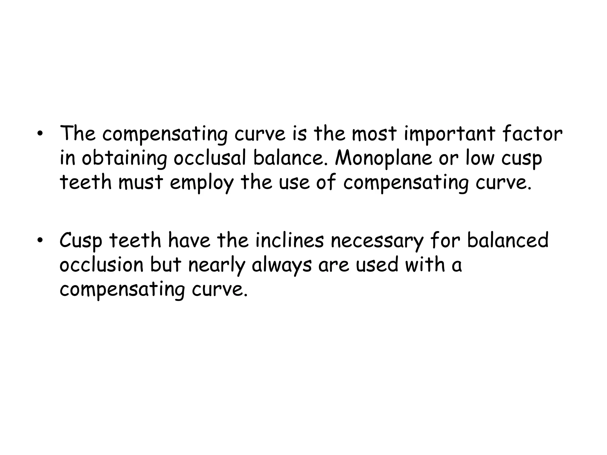• The compensating curve is the most important factor 
in obtaining occlusal balance. Monoplane or low cusp 
teeth must employ the use of compensating curve. 
• Cusp teeth have the inclines necessary for balanced 
occlusion but nearly always are used with a 
compensating curve. 
 