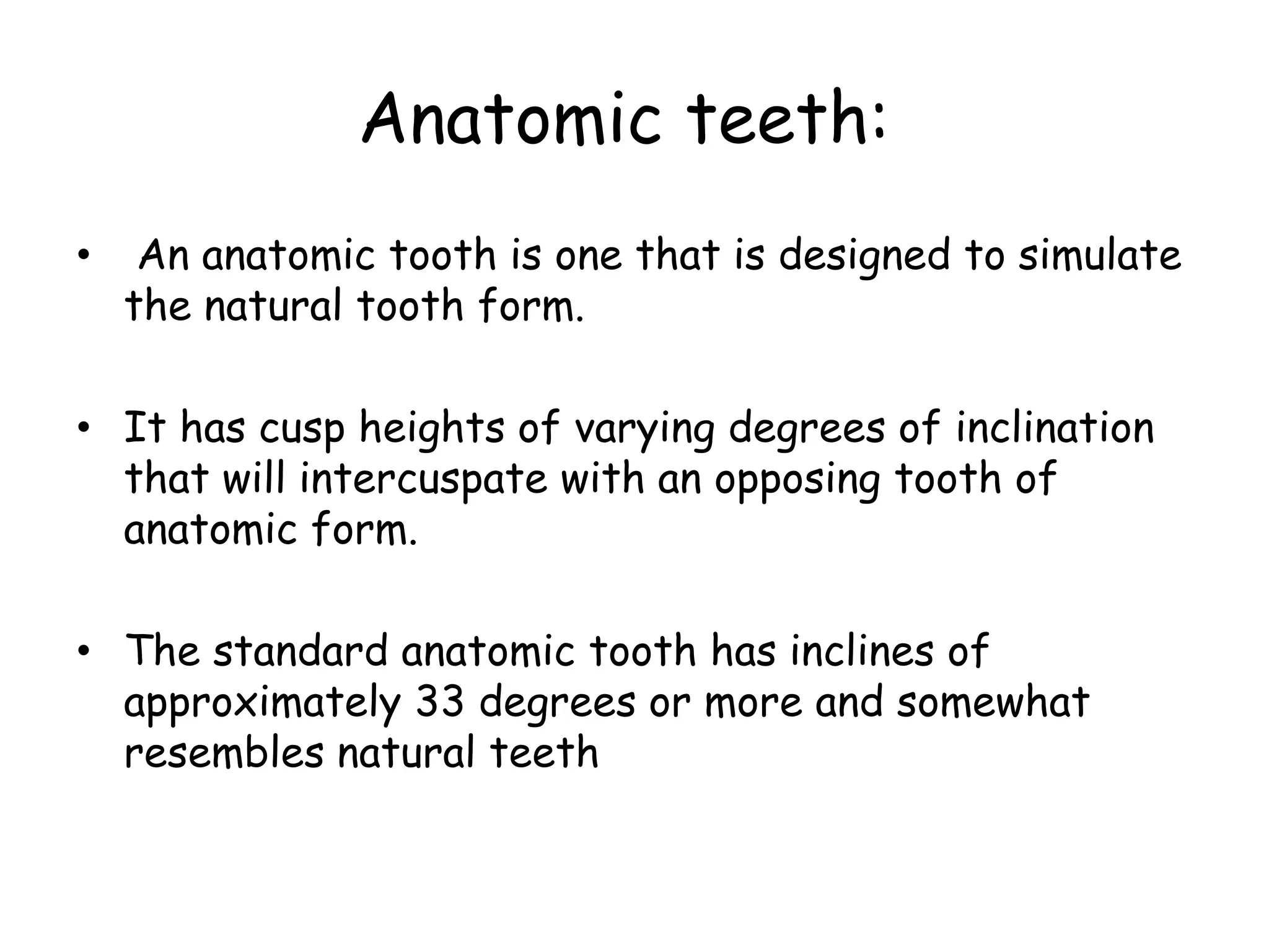Anatomic teeth: 
• An anatomic tooth is one that is designed to simulate 
the natural tooth form. 
• It has cusp heights of varying degrees of inclination 
that will intercuspate with an opposing tooth of 
anatomic form. 
• The standard anatomic tooth has inclines of 
approximately 33 degrees or more and somewhat 
resembles natural teeth 
 