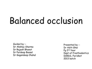 Balanced occlusion 
Guided by :- 
Dr Akshey Sharma 
Dr Rajesh Bhanot 
Dr Pardeep Bansal 
Dr Gagandeep Chahal 
Presented by :- 
Dr Aditi Ghai 
Pg 2nd Year 
Dept of Prosthodontics 
DIRDS, Faridkot 
2013 batch 
 