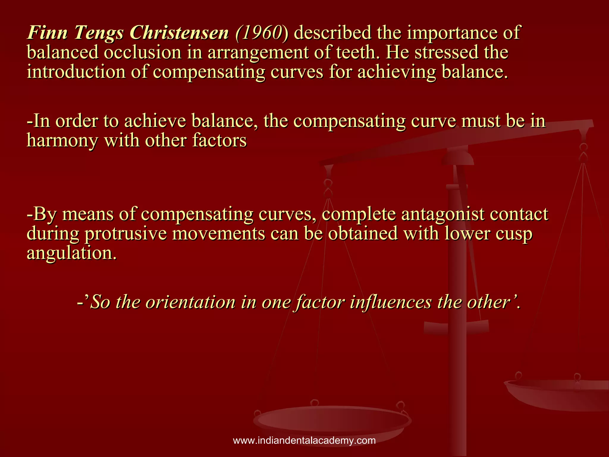 Finn Tengs ChristensenFinn Tengs Christensen (1960(1960) described the importance of) described the importance of
balanced occlusion in arrangement of teeth. He stressed thebalanced occlusion in arrangement of teeth. He stressed the
introduction of compensating curves for achieving balance.introduction of compensating curves for achieving balance.
-In order to achieve balance, the compensating curve must be in-In order to achieve balance, the compensating curve must be in
harmony with other factorsharmony with other factors
-By means of compensating curves, complete antagonist contact-By means of compensating curves, complete antagonist contact
during protrusive movements can be obtained with lower cuspduring protrusive movements can be obtained with lower cusp
angulation.angulation.
-’-’So the orientation in one factor influences the other’.So the orientation in one factor influences the other’.
www.indiandentalacademy.com
 