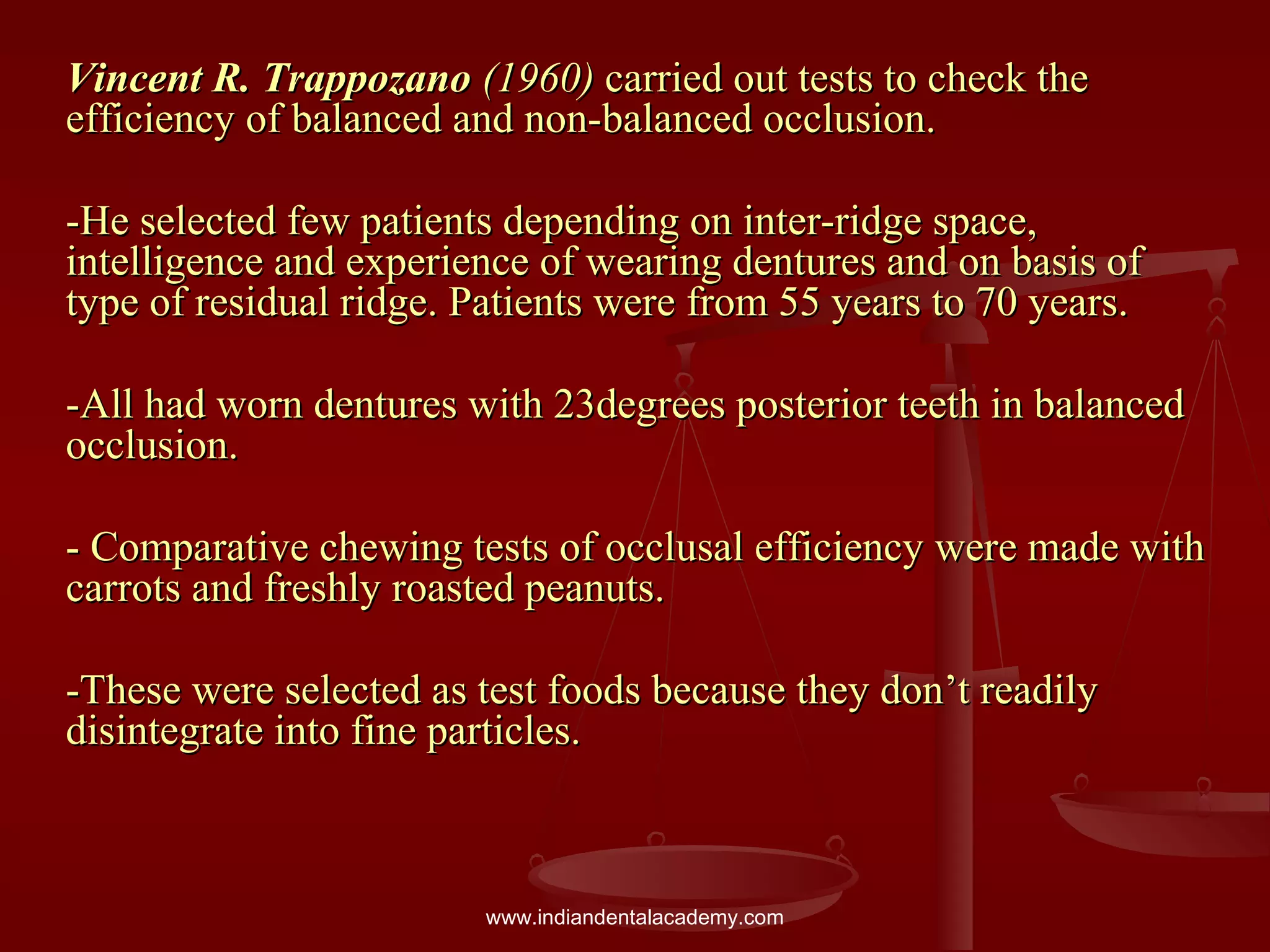 Vincent R. TrappozanoVincent R. Trappozano (1960)(1960) carried out tests to check thecarried out tests to check the
efficiency of balanced and non-balanced occlusion.efficiency of balanced and non-balanced occlusion.
-He selected few patients depending on inter-ridge space,-He selected few patients depending on inter-ridge space,
intelligence and experience of wearing dentures and on basis ofintelligence and experience of wearing dentures and on basis of
type of residual ridge. Patients were from 55 years to 70 years.type of residual ridge. Patients were from 55 years to 70 years.
-All had worn dentures with 23degrees posterior teeth in balanced-All had worn dentures with 23degrees posterior teeth in balanced
occlusion.occlusion.
- Comparative chewing tests of occlusal efficiency were made with- Comparative chewing tests of occlusal efficiency were made with
carrots and freshly roasted peanuts.carrots and freshly roasted peanuts.
-These were selected as test foods because they don’t readily-These were selected as test foods because they don’t readily
disintegrate into fine particles.disintegrate into fine particles.
www.indiandentalacademy.com
 
