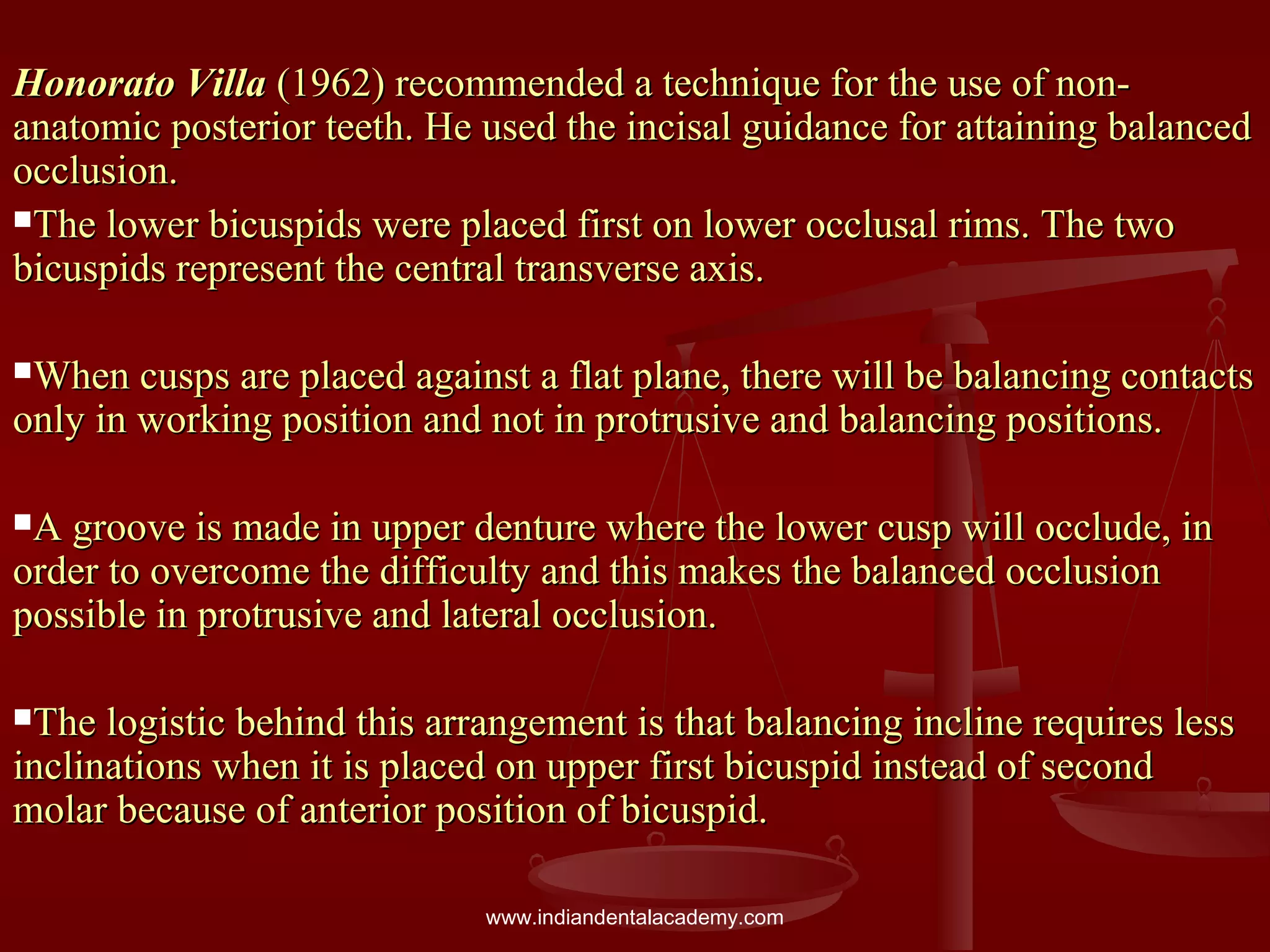 Honorato VillaHonorato Villa (1962) recommended a technique for the use of non-(1962) recommended a technique for the use of non-
anatomic posterior teeth. He used the incisal guidance for attaining balancedanatomic posterior teeth. He used the incisal guidance for attaining balanced
occlusion.occlusion.
The lower bicuspids were placed first on lower occlusal rims. The twoThe lower bicuspids were placed first on lower occlusal rims. The two
bicuspids represent the central transverse axis.bicuspids represent the central transverse axis.
When cusps are placed against a flat plane, there will be balancing contactsWhen cusps are placed against a flat plane, there will be balancing contacts
only in working position and not in protrusive and balancing positions.only in working position and not in protrusive and balancing positions.
A groove is made in upper denture where the lower cusp will occlude, inA groove is made in upper denture where the lower cusp will occlude, in
order to overcome the difficulty and this makes the balanced occlusionorder to overcome the difficulty and this makes the balanced occlusion
possible in protrusive and lateral occlusion.possible in protrusive and lateral occlusion.
The logistic behind this arrangement is that balancing incline requires lessThe logistic behind this arrangement is that balancing incline requires less
inclinations when it is placed on upper first bicuspid instead of secondinclinations when it is placed on upper first bicuspid instead of second
molar because of anterior position of bicuspid.molar because of anterior position of bicuspid.
www.indiandentalacademy.com
 