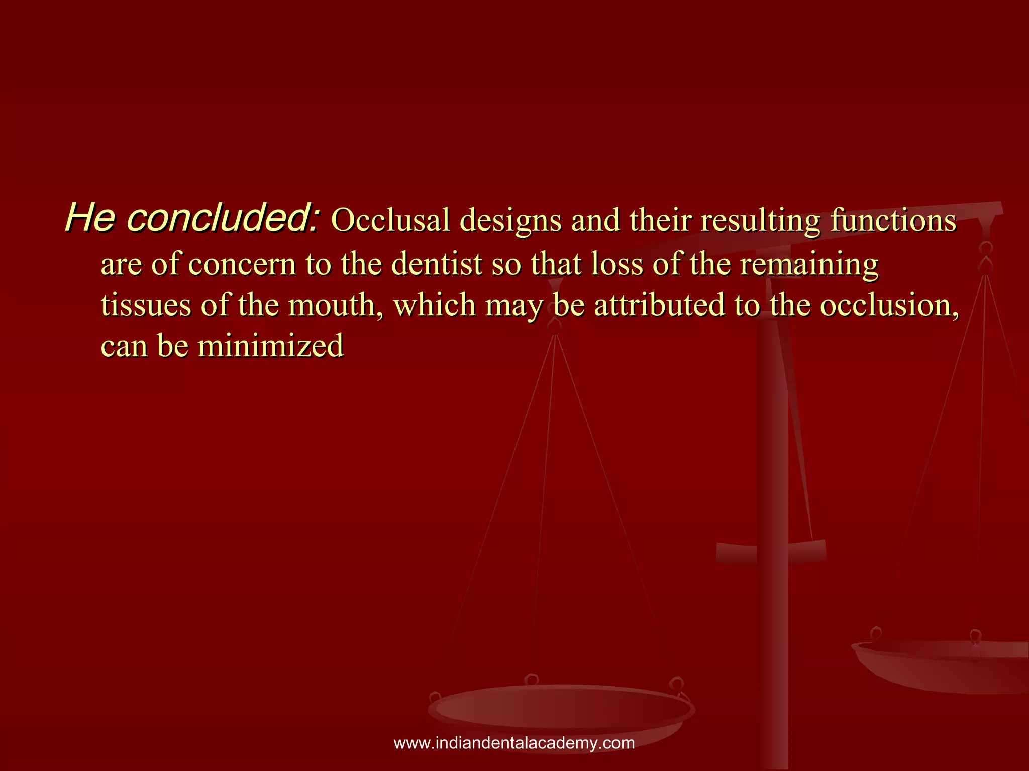 He concluded:He concluded: Occlusal designs and their resulting functionsOcclusal designs and their resulting functions
are of concern to the dentist so that loss of the remainingare of concern to the dentist so that loss of the remaining
tissues of the mouth, which may be attributed to the occlusion,tissues of the mouth, which may be attributed to the occlusion,
can be minimizedcan be minimized
www.indiandentalacademy.com
 