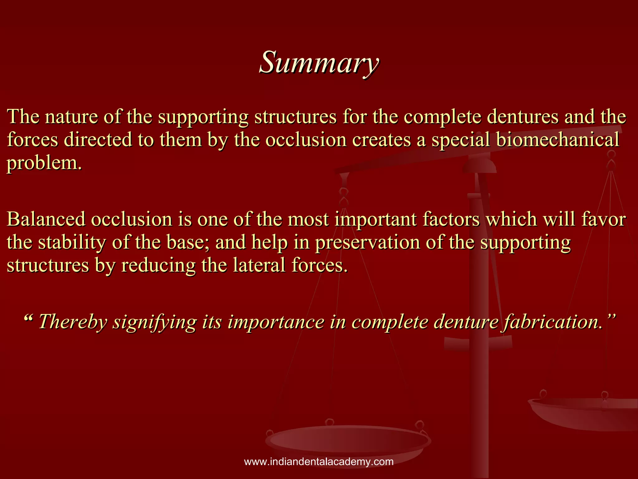 SummarySummary
The nature of the supporting structures for the complete dentures and theThe nature of the supporting structures for the complete dentures and the
forces directed to them by the occlusion creates a special biomechanicalforces directed to them by the occlusion creates a special biomechanical
problem.problem.
Balanced occlusion is one of the most important factors which will favorBalanced occlusion is one of the most important factors which will favor
the stability of the base; and help in preservation of the supportingthe stability of the base; and help in preservation of the supporting
structures by reducing the lateral forces.structures by reducing the lateral forces.
““ Thereby signifying its importance in complete denture fabrication.”Thereby signifying its importance in complete denture fabrication.”
www.indiandentalacademy.com
 