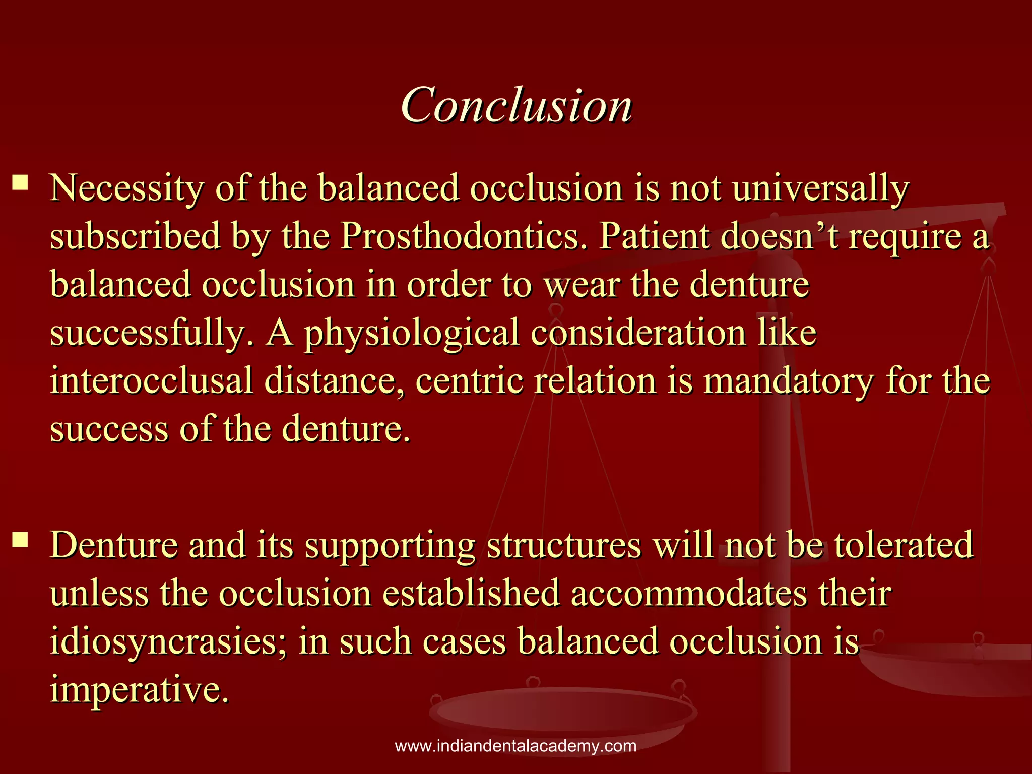 ConclusionConclusion
 Necessity of the balanced occlusion is not universallyNecessity of the balanced occlusion is not universally
subscribed by the Prosthodontics. Patient doesn’t require asubscribed by the Prosthodontics. Patient doesn’t require a
balanced occlusion in order to wear the denturebalanced occlusion in order to wear the denture
successfully. A physiological consideration likesuccessfully. A physiological consideration like
interocclusal distance, centric relation is mandatory for theinterocclusal distance, centric relation is mandatory for the
success of the denture.success of the denture.
 Denture and its supporting structures will not be toleratedDenture and its supporting structures will not be tolerated
unless the occlusion established accommodates theirunless the occlusion established accommodates their
idiosyncrasies; in such cases balanced occlusion isidiosyncrasies; in such cases balanced occlusion is
imperative.imperative.
www.indiandentalacademy.com
 