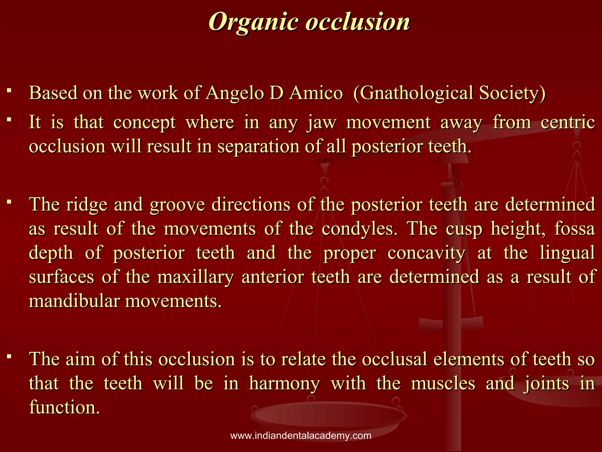 Organic occlusionOrganic occlusion
 Based on the work of Angelo D Amico (Gnathological Society)Based on the work of Angelo D Amico (Gnathological Society)
 It is that concept where in any jaw movement away from centricIt is that concept where in any jaw movement away from centric
occlusion will result in separation of all posterior teeth.occlusion will result in separation of all posterior teeth.
 The ridge and groove directions of the posterior teeth are determinedThe ridge and groove directions of the posterior teeth are determined
as result of the movements of the condyles. The cusp height, fossaas result of the movements of the condyles. The cusp height, fossa
depth of posterior teeth and the proper concavity at the lingualdepth of posterior teeth and the proper concavity at the lingual
surfaces of the maxillary anterior teeth are determined as a result ofsurfaces of the maxillary anterior teeth are determined as a result of
mandibular movements.mandibular movements.
 The aim of this occlusion is to relate the occlusal elements of teeth soThe aim of this occlusion is to relate the occlusal elements of teeth so
that the teeth will be in harmony with the muscles and joints inthat the teeth will be in harmony with the muscles and joints in
function.function.
www.indiandentalacademy.com
 