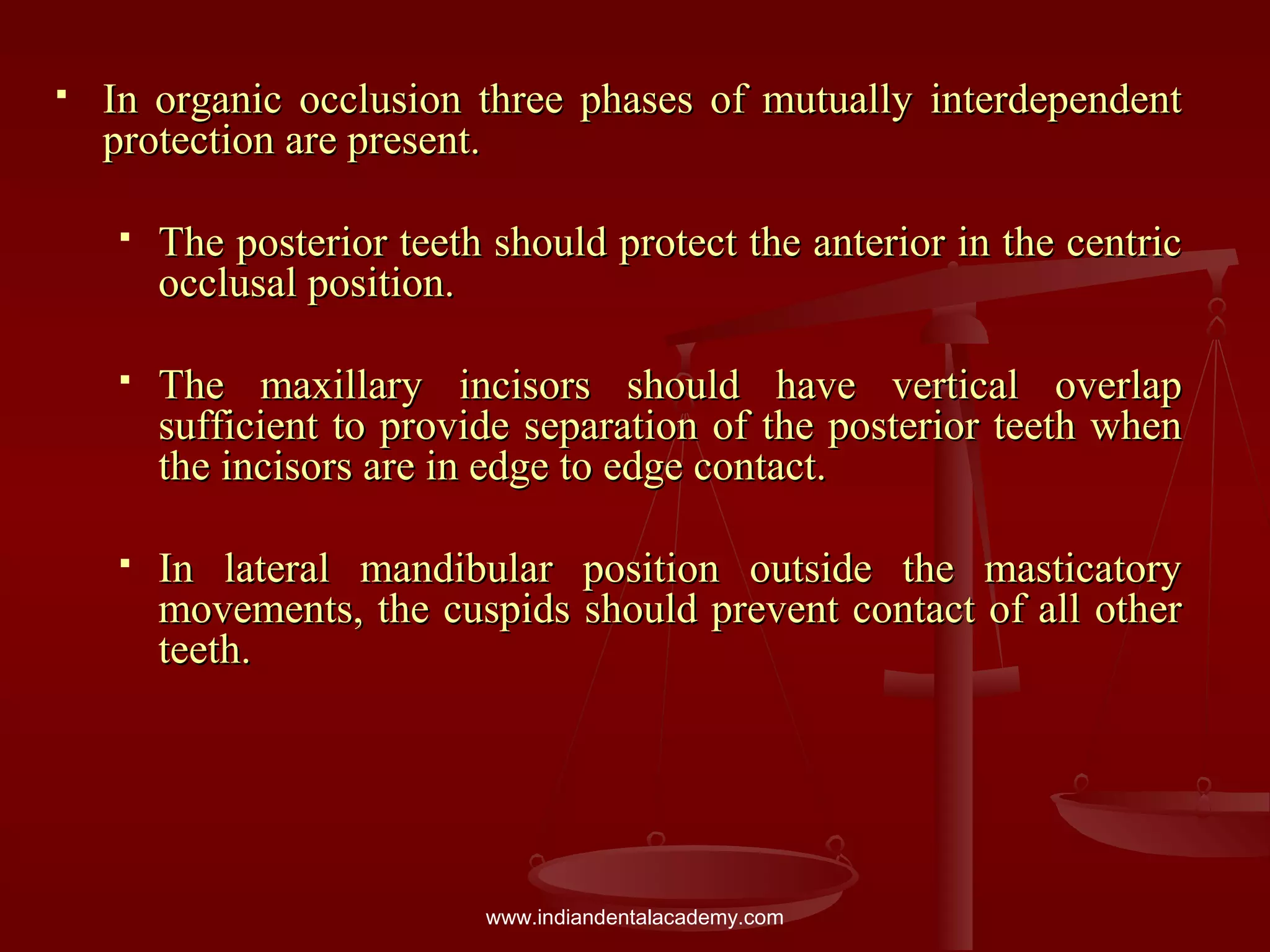  In organic occlusion three phases of mutually interdependentIn organic occlusion three phases of mutually interdependent
protection are present.protection are present.
 The posterior teeth should protect the anterior in the centricThe posterior teeth should protect the anterior in the centric
occlusal position.occlusal position.
 The maxillary incisors should have vertical overlapThe maxillary incisors should have vertical overlap
sufficient to provide separation of the posterior teeth whensufficient to provide separation of the posterior teeth when
the incisors are in edge to edge contact.the incisors are in edge to edge contact.
 In lateral mandibular position outside the masticatoryIn lateral mandibular position outside the masticatory
movements, the cuspids should prevent contact of all othermovements, the cuspids should prevent contact of all other
teeth.teeth.
www.indiandentalacademy.com
 