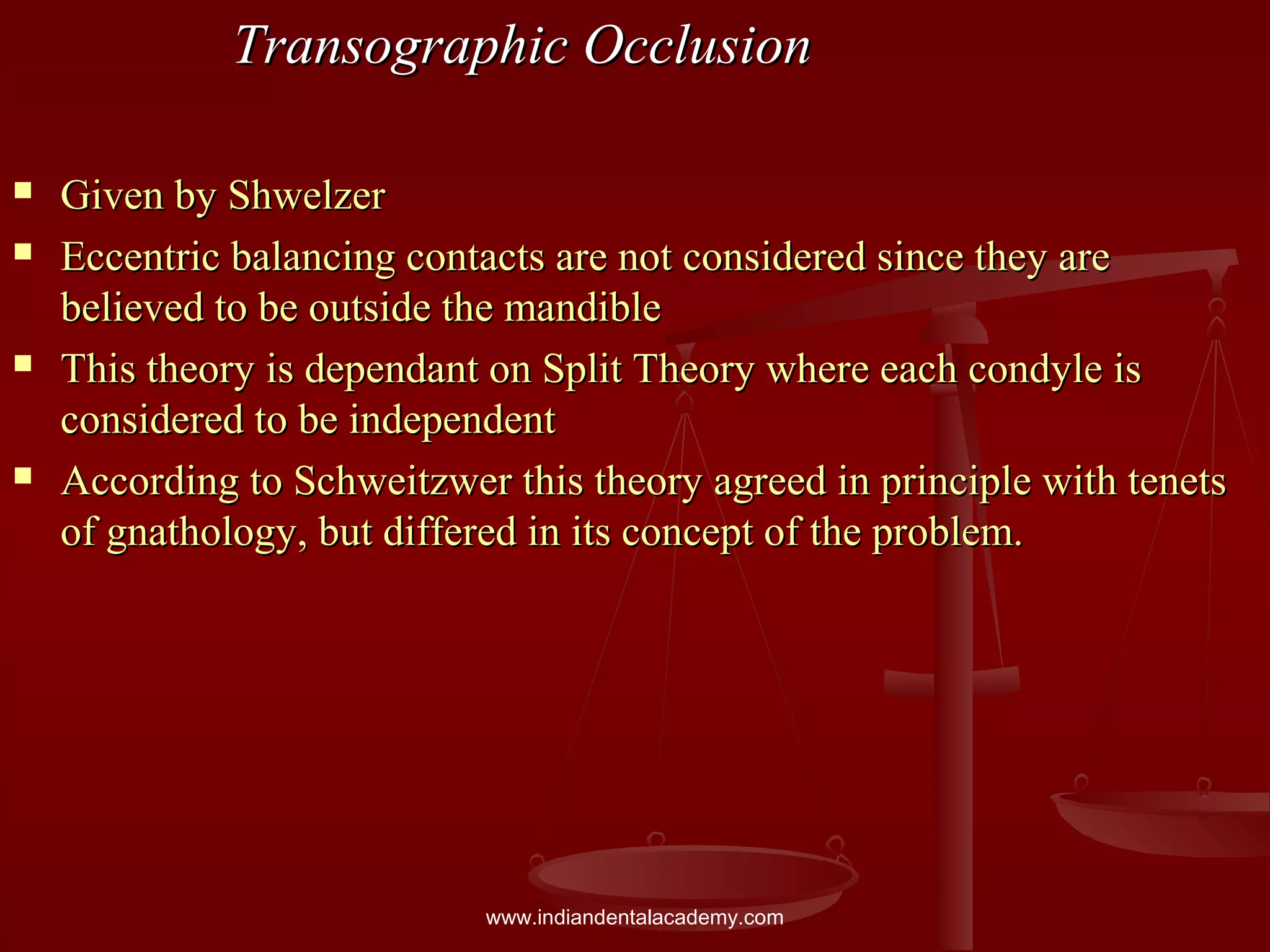 Transographic OcclusionTransographic Occlusion
 Given by ShwelzerGiven by Shwelzer
 Eccentric balancing contacts are not considered since they areEccentric balancing contacts are not considered since they are
believed to be outside the mandiblebelieved to be outside the mandible
 This theory is dependant on Split Theory where each condyle isThis theory is dependant on Split Theory where each condyle is
considered to be independentconsidered to be independent
 According to Schweitzwer this theory agreed in principle with tenetsAccording to Schweitzwer this theory agreed in principle with tenets
of gnathology, but differed in its concept of the problem.of gnathology, but differed in its concept of the problem.
www.indiandentalacademy.com
 