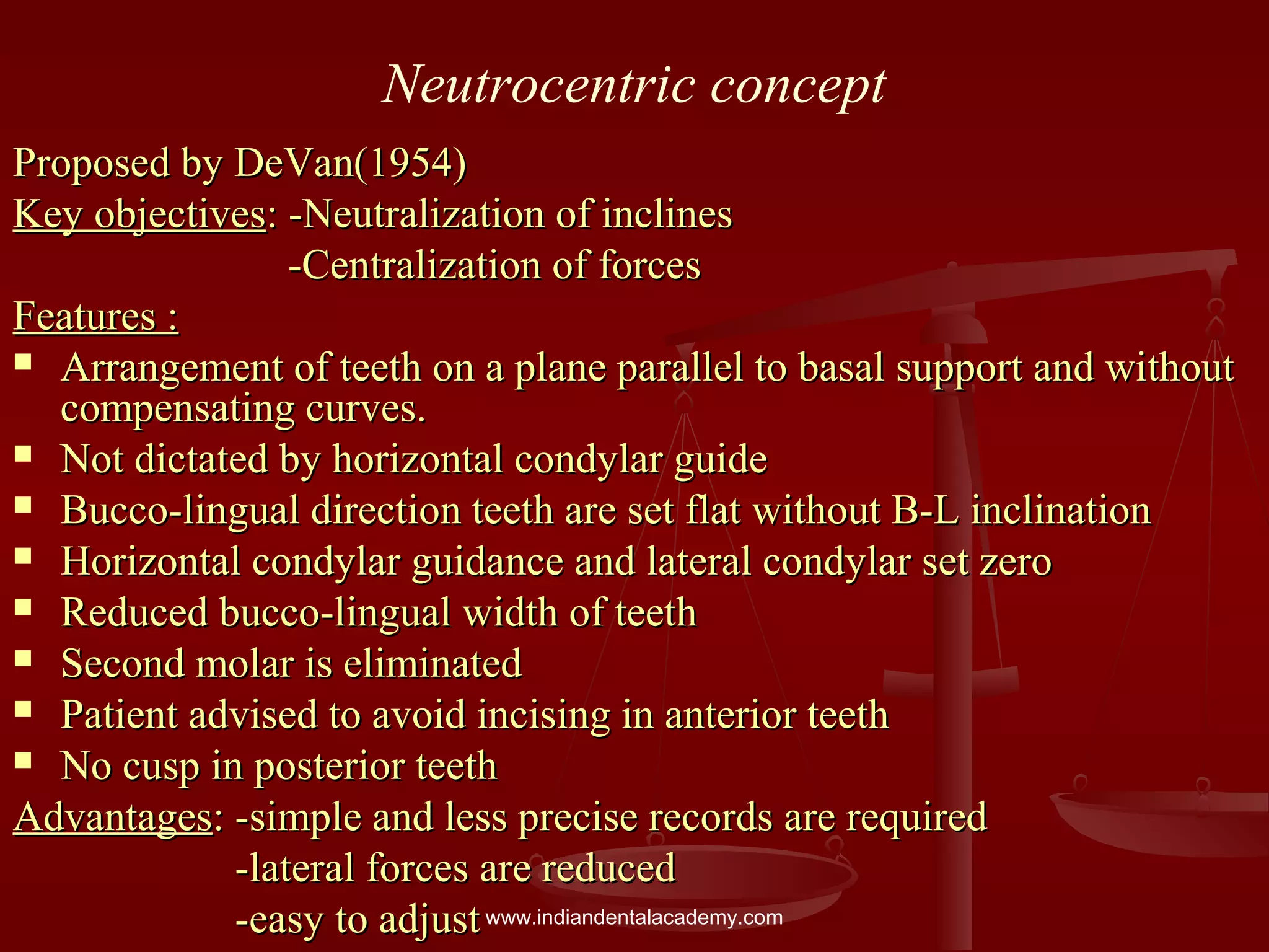 Neutrocentric concept
Proposed by DeVan(1954)Proposed by DeVan(1954)
Key objectivesKey objectives: -Neutralization of inclines: -Neutralization of inclines
-Centralization of forces-Centralization of forces
Features :Features :
 Arrangement of teeth on a plane parallel to basal support and withoutArrangement of teeth on a plane parallel to basal support and without
compensating curves.compensating curves.
 Not dictated by horizontal condylar guideNot dictated by horizontal condylar guide
 Bucco-lingual direction teeth are set flat without B-L inclinationBucco-lingual direction teeth are set flat without B-L inclination
 Horizontal condylar guidance and lateral condylar set zeroHorizontal condylar guidance and lateral condylar set zero
 Reduced bucco-lingual width of teethReduced bucco-lingual width of teeth
 Second molar is eliminatedSecond molar is eliminated
 Patient advised to avoid incising in anterior teethPatient advised to avoid incising in anterior teeth
 No cusp in posterior teethNo cusp in posterior teeth
AdvantagesAdvantages: -simple and less precise records are required: -simple and less precise records are required
-lateral forces are reduced-lateral forces are reduced
-easy to adjust-easy to adjustwww.indiandentalacademy.com
 