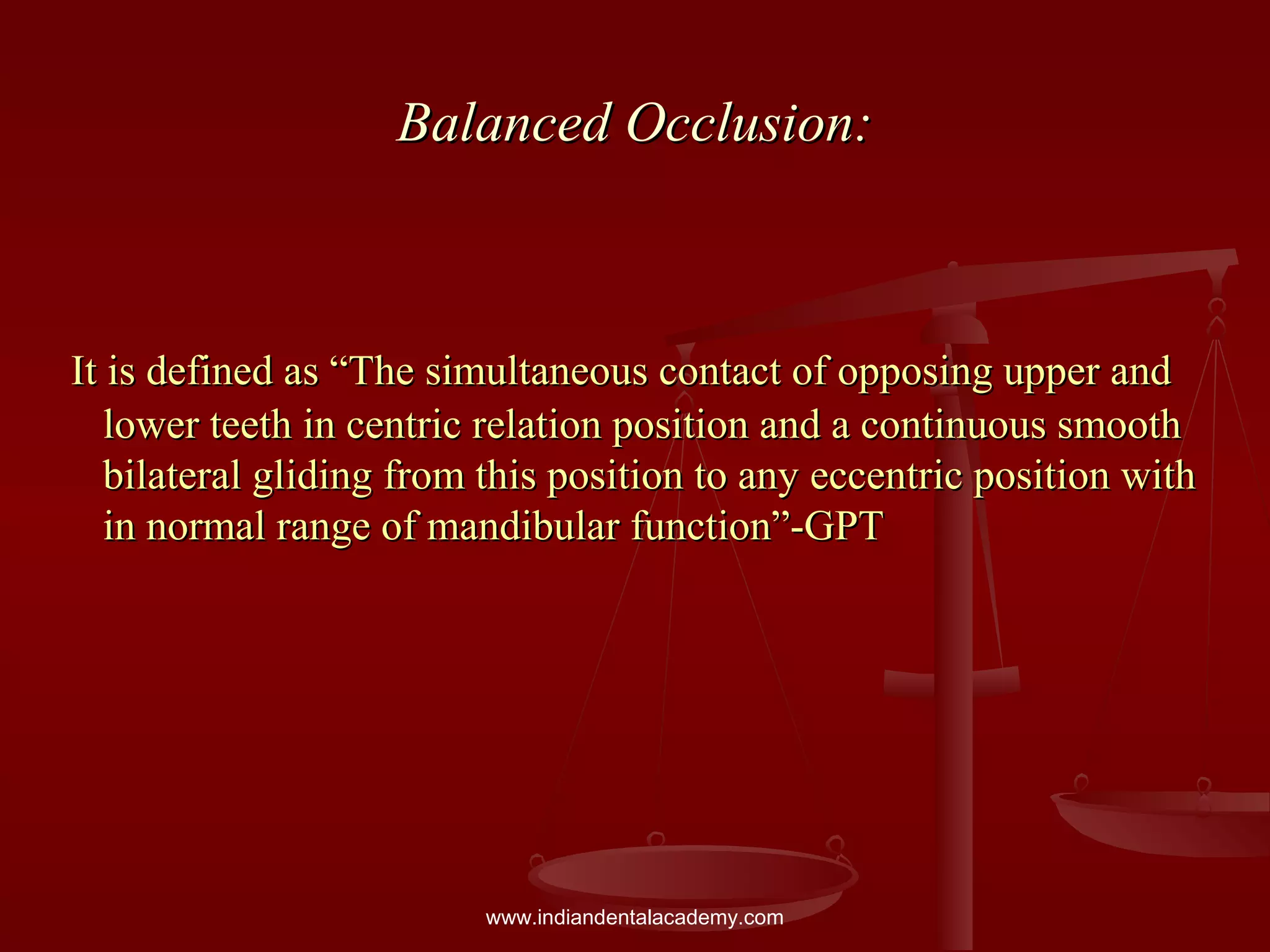 Balanced Occlusion:Balanced Occlusion:
It is defined as “The simultaneous contact of opposing upper andIt is defined as “The simultaneous contact of opposing upper and
lower teeth in centric relation position and a continuous smoothlower teeth in centric relation position and a continuous smooth
bilateral gliding from this position to any eccentric position withbilateral gliding from this position to any eccentric position with
in normal range of mandibular function”-GPTin normal range of mandibular function”-GPT
www.indiandentalacademy.com
 