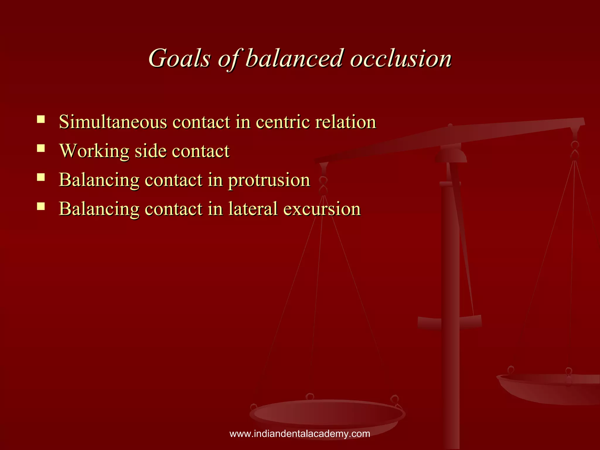 Goals of balanced occlusionGoals of balanced occlusion
 Simultaneous contact in centric relationSimultaneous contact in centric relation
 Working side contactWorking side contact
 Balancing contact in protrusionBalancing contact in protrusion
 Balancing contact in lateral excursionBalancing contact in lateral excursion
www.indiandentalacademy.com
 
